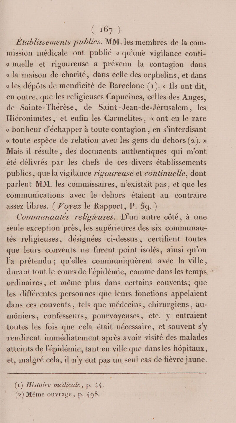 Établissements publics. MM. les membres de la com¬ mission médicale ont publié « qu’une vigilance coiiti- « nuelle et rigoureuse a prévenu la contagion dans « la maison de charité, dans celle des orphelins, et dans « les depots de mendicité de Barcelone (i). « lis ont dit, en outre, que les religieuses Capucines, celles des Anges, de Sainte-Thérèse, de Saint-Jean-de-Jérusalem, les Hiéronimites, et enfin les Carmélites, ont eu le rare « bonheur d’échapper à toute contagion, en s’interdisant « toute espèce de relation avec les gens du dehors (2). » Mais il résulte, des documents authentiques qui m’ont été délivrés par les chefs de ces divers établissements publics, que la vigilance rigoureuse et continuelle.^ dont parient MM. les commissaires, n’existait pas, et que les communications avec le dehors étaient au contraire assez libres. ( Voyez le Rapport, P. Sg. ) Communautés religieuses. D’un autre côté, à une seule exception près, les supérieures des six communau¬ tés religieuses, désignées ci-dessus, certifient toutes que leurs couvents ne furent point isolés, ainsi qu’on l’a prétendu ; qu’elles communiquèrent avec la ville, durant tout le cours de l’épidémie, comme dans les temps ordinaires, et même plus dans certains couvents; que les différentes personnes que leurs fonctions appelaient dans ces couvents, tels que médecins, chirurgiens, au¬ môniers, confesseurs, pourvoyeuses, etc. y entraient toutes les fois que cela était nécessaire, et souvent s’y rendirent immédiatement après avoir visité des malades atteints de l’épidémie, tant en ville que dans les hôpitaux, et, malgré cela, il n’y eut pas un seul cas de fièvre jaune. (1) Histoire médicale, p. 44- (2) Même ouvrage , p. 49^-