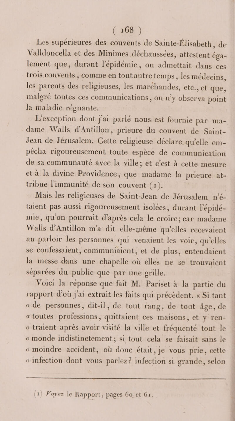 Les supérieures des couvents de Sainte-Élisabeth, de Yalldoncella et des Minimes déchaussées, attestent éga¬ lement que, durant lepidémie, on admettait dans ces trois couvents , comme en tout autre temps, les médecins, les parents des religieuses, les marchandes, etc., et que, malgré toutes ces communications, on n’y observa point la maladie régnante., L’exception dont j’ai parlé nous est fournie par ma¬ dame Walls d’Antilion, prieure du couvent de Saint- Jean de Jérusalem. Cette religieuse déclare qu’elle em¬ pêcha rigoureusement toute espèce de communication de sa communauté avec la ville; et c’est à cette mesure et a la divine Providence, que madame la prieure at¬ tribue l’immunité de son couvent (j). Mais les religieuses de Saint-Jean de Jérusalem n’é¬ taient pas aussi rigoureusement isolées, durant l’épidé¬ mie, qu’on pourrait d’après cela le croire; car madame Walls d Antillon m a dit elle-ijiéme qu’elles recevaient au parloir les personnes qui venaient les voir, qu’elles se confessaient, communiaient, et de plus, entendaient la messe dans une chapelle oii elles ne se trouvaient séparées du public que par une grille. V^oici la réponse que fait M. Pariset à la partie du rapport d’oü j’ai extrait les faits qui précèdent. « Si tant a de personnes, dit-il, de tout rang, de tout âge, de «toutes professions, quittaient ces maisons, et y ren- « traient après avoir visité la ville et fréquenté tout le «monde indistinctement; si tout cela se faisait sans le «moindre accident, ou donc était, je vous prie, cette « infection dont vous parlez? infection si grande, selon (i) Foyez le Rapport, pages 6o et 6i.