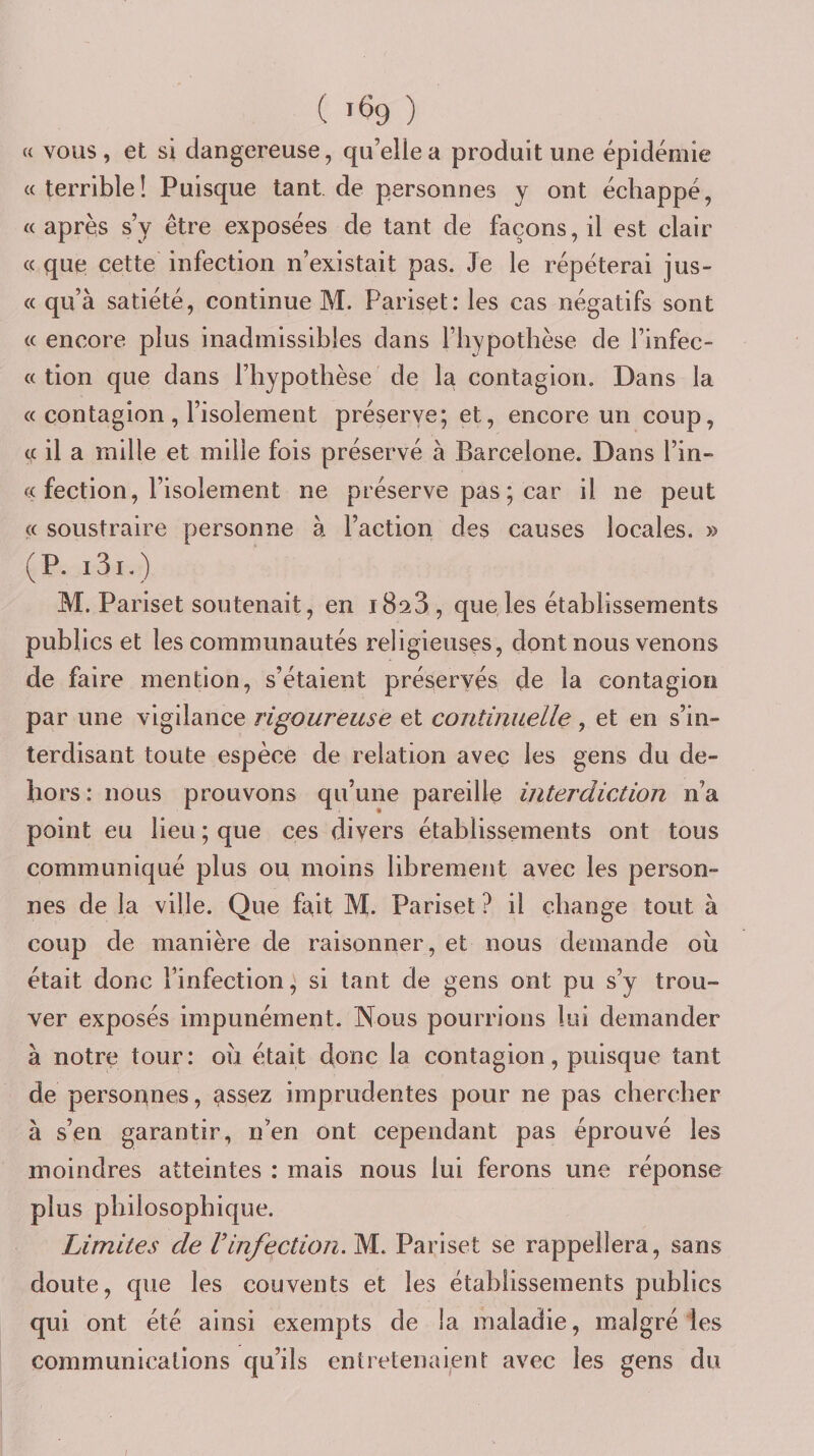 ( ) « vous, et si dangereuse, quelle a produit une épidémie «terrible! Puisque tant de personnes y ont échappé, « après s’y être exposées de tant de façons, il est clair « que cette infection n’existait pas. Je le répéterai jus- « qu’à satiété, continue M. Pariset: les cas négatifs sont « encore plus inadmissibles dans l’hypothèse de l’infec- « tion que dans l’hypothèse de la contagion. Dans la « contagion , l’isolement préserve; et, encore un coup, te il a mille et mille fois préservé à Barcelone. Dans l’in- « fection, l’isolement ne préserve pas ; car il ne peut « soustraire personne à l’action des causes locales, » (P. i3i.) M. Pariset soutenait, en iBaS , que les établissements publics et les communautés religieuses, dont nous venons de faire mention, s’étaient préservés de la contagion par une vigilance rigoureuse et continuelle, et en s’in¬ terdisant toute espèce de relation avec les gens du de¬ hors: nous prouvons qu’une pareille interdiction n’a point eu lieu ; que ces divers établissements ont tous communiqué plus ou moins librement avec les person¬ nes de la ville. Que fait M. Pariset ? il change tout à coup de manière de raisonner, et nous demande oii était donc l’infection, si tant de gens ont pu s’y trou¬ ver exposés impunément. Nous pourrions lui demander à notre tour: oh était donc la contagion, puisque tant de personnes, assez imprudentes pour ne pas chercher à s’en garantir, n’en ont cependant pas éprouvé les moindres atteintes : mais nous lui ferons une réponse plus philosophique. Limites de Vinfection. M.. Pariset se rappellera, sans doute, que les couvents et les établissements publics qui ont été ainsi exempts de la maladie, malgré les communications qu’ils entretenaient avec les gens du /