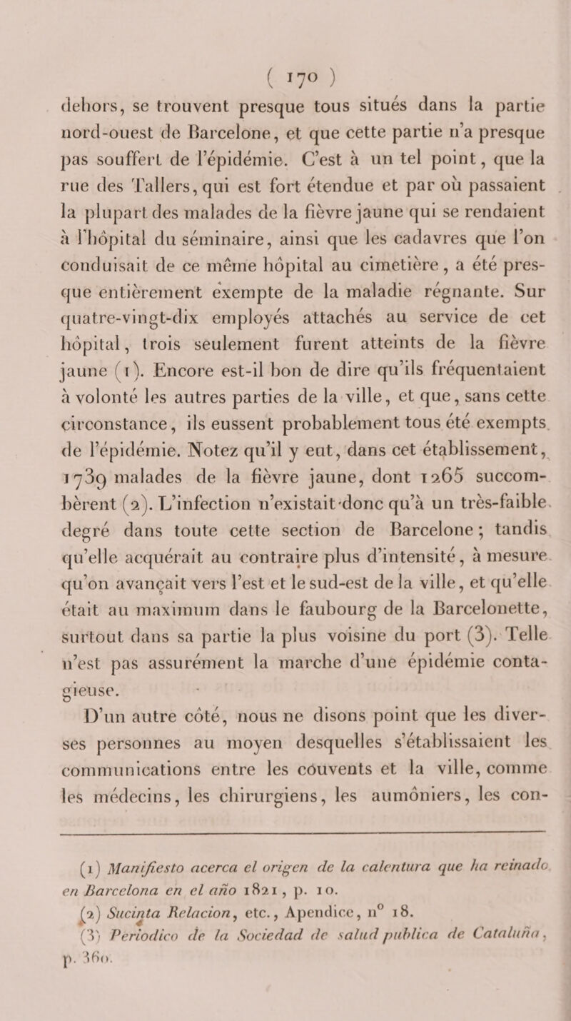 ( lyo ) dehors, se trouvent presque tous situés dans la partie nord-ouest de Barcelone, et que cette partie n’a presque pas souffert de l’épidémie. C’est à un tel point, que la rue des Tallers, qui est fort étendue et par où passaient la plupart des malades de la fièvre jaune qui se rendaient à Fhôpital du séminaire, ainsi que les cadavres que l’on conduisait de ce même hôpital au cimetière, a été pres¬ que entièrement exempte de la maladie régnante. Sur quatre-vingt-dix employés attachés au service de cet hôpital, trois seulement furent atteints de la fièvre jaune (i). Encore est-il bon de dire qu’ils fréquentaient à volonté les autres parties de la ville, et que, sans cette circonstance, ils eussent probablement tous été exempts, de l’épidémie. Notez qu’il y eut, dans cet établissement, 1^39 malades de la fièvre jaune, dont 19.65 succom¬ bèrent (9). L’infection n’existait'donc qu’à un très- faible, degré dans toute cette section de Barcelone ; tandis qu’elle acquérait au contraire plus d’intensité, à mesure, qu’on avançait vers l’est et le sud-est de la ville, et qu’elle était au maximum dans le faubourg de la Barcelonette, surtout dans sa partie la plus voisine du port (3). Telle n’est pas assurément la marche d’une épidémie conta¬ gieuse. D’un autre coté, nous ne disons point que les diver¬ ses personnes au moyen desquelles s’établissaient les communications entre les côuvents et la ville, comme les médecins, les chirurgiens, les aumôniers, les con- (1) Manifiesto acerca cl origcn de la calcntura que ha rcinado en Barcclona en cl ano 1821, ]). 10. ^2) Sucinta Relacion^ etc., Apendicc, 11^ 18. ( V; Periodico de la Sociedad de salud puhlica de Catalunn, p.