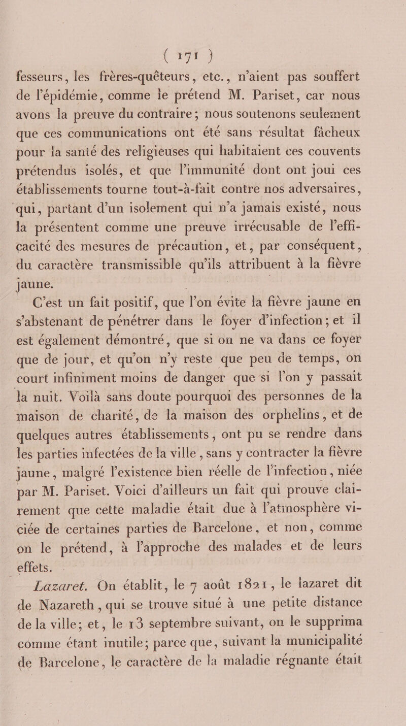 fesseurs, les frères-quêteurs, etc., n’aient pas souffert de fépidéniie, comme le prétend M. Pariset, car nous avons la preuve du contraire ; nous soutenons seulement que ces communications ont été sans résultat fâcheux pour la santé des religieuses qui habitaient ces couvents prétendus isolés, et que l’immunité dont ont joui ces établissements tourne tout-à-fait contre nos adversaires, qui, partant d’un isolement qui n’a jamais existé, nous la présentent comme une preuve irrécusable de l’effi¬ cacité des mesures de précaution, et, par conséquent, du caractère transmissible qu’ils attribuent à la fièvre jaune. C’est un fait positif, que l’on évite la fièvre jaune en s’abstenant de pénétrer dans le foyer d’infection ; et il est également démontré, que si on ne va dans ce foyer que de jour, et qu’on n’y reste que peu de temps, on court infiniment moins de danger que si l’on y passait la nuit. Voilà sans doute pourquoi des personnes de la maison de charité, de la maison des orphelins, et de quelques autres établissements, ont pu se rendre dans les parties infectées de la ville , sans y contracter la fièvre jaune, malgré l’existence bien réelle de l’infection, niee par M. Pariset. Voici d’ailleurs un fait qui prouve clai¬ rement que cette maladie était due à l’atmosphère vi¬ ciée de certaines parties de Barcelone, et non, comme pn le prétend, à l’approche des malades et de leurs effets. Lazaret, On établit, le 7 août 1821, le lazaret dit de Nazareth , qui se trouve situé à une petite distance de la ville; et, le i3 septembre suivant, on le supprima comme étant inutile; parce que, suivant la municipalité de Barcelone, le caractère de la maladie régnante était