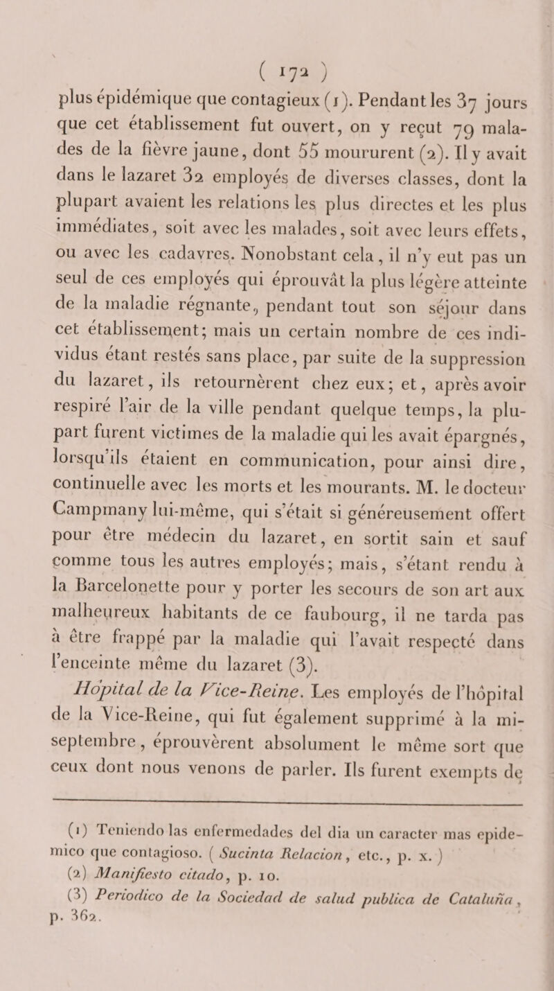 ( 17^ ) plus épidémique que contagieux (j). Pendant les 87 jours que cet etablissement fut ouvert, on y reçut 7^ mala¬ des de la fievre jaune, dont 55 moururent (2). Il y avait dans le lazaret 82 employés de diverses classes, dont la plupart avaient les relations les plus directes et les plus immédiates, soit avec les malades, soit avec leurs effets, ou avec les cadavres. Nonobstant cela, il n’y eut pas un seul de ces employés qui éprouvât la plus légère atteinte de la maladie régnante., pendant tout son séjour dans cet établissement; mais un certain nombre de ces indi¬ vidus étant restes sans place, par suite de la suppression du lazaret, ils retournèrent chez eux; et, après avoir respire lair de la ville pendant quelque temps, la plu¬ part furent victimes de la maladie qui les avait épargnés, lorsqu’ils étaient en communication, pour ainsi dire, continuelle avec les morts et les mourants. M. le docteur Campmany lui-méme, qui s'était si généreusement offert pour etre médecin du lazaret, en sortit sain et sauf comme tous les autres employés; mais, s’étant rendu â la Barcelonette pour y porter les secours de son art aux malheureux habitants de ce faubourg, il ne tarda pas à être frappé par la maladie qui l’avait respecté dans l’enceinte même du lazaret (3). Hôpital de la Hice-Reme. Les employés de l’bopital de la Yice-Reine, qui fut également supprimé à la mi- septembre , éprouvèrent absolument le même sort que ceux dont nous venons de parler. Ils furent exempts de (1) Tonicrido las enfermedades del dia un caracter rnas opide- inico que contagioso. ( Sucinta Relacion ^ etc., p. x. j (2) Manifiesto citaclo, p. 10. (3) Periodico de la Sociedod de salud publlca de Catalutîa , p. 36s&gt;..