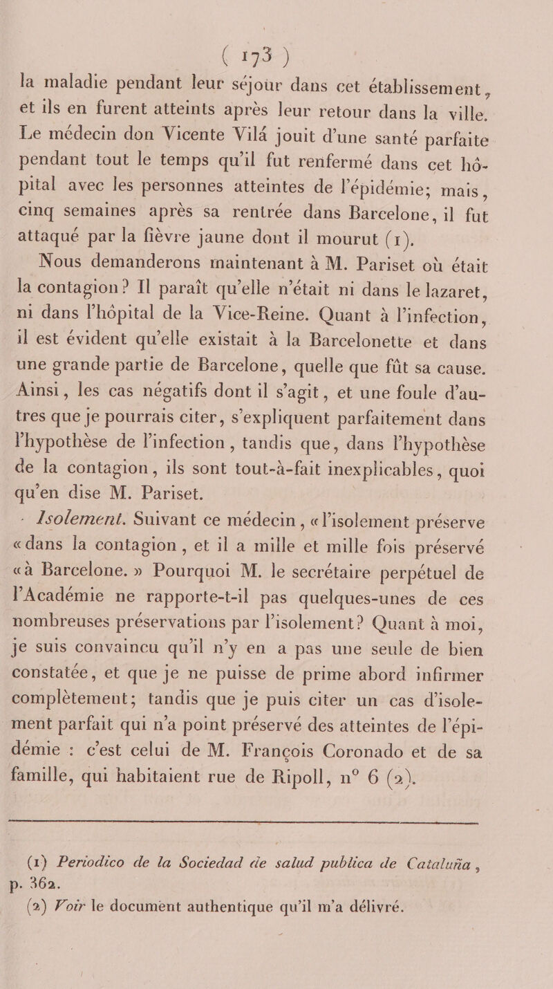 la maladie pendant leur séjour dans cet établissement^ et ils en furent atteints après leur retour dans la ville. Le médecin don Vicente Vila jouit d une santé parfaite pendant tout le temps qu’il fut renfermé dans cet lid- pital avec les personnes atteintes de l’épidémie; mais, cinq semaines après sa rentrée dans Barcelone, il fut attaqué par la fièvre jaune dont il mourut (i). Nous demanderons maintenant à M. Pariset oii était la contagion? Il paraît quelle n’était ni dans le lazaret, ni dans l’hôpital de la Vice-Reine. Quant à l’infection, il est évident quelle existait à la Barcelonette et dans une grande partie de Barcelone, quelle que fût sa cause. Ainsi, les cas négatifs dont il s’agit, et une foule d’au¬ tres que je pourrais citer, s’expliquent parfaitement dans l’hypothèse de l’infection, tandis que, dans l’hypothèse de la contagion, ils sont tout-à-fait inexplicables, quoi qu’en dise M. Pariset. ' Isolement. Suivant ce médecin, ce l’isolement préserve « dans la contagion , et il a mille et mille fois préservé «à Barcelone. » Pourquoi M. le secrétaire perpétuel de l’Académie ne rapporte-t-il pas quelques-unes de ces nombreuses préservations par l’isolement? Quant à moi, je suis convaincu qu’il n’y en a pas une seule de bien constatée, et que je ne puisse de prime abord infirmer complètement; tandis que je puis citer un cas d’isole¬ ment parfait qui n’a point préservé des atteintes de l’épi- demie : c’est celui de M. François Coronado et de sa b famille, qui habitaient rue de Ripoll, n® 6 (2). (1) Periodico de la Sociedad de salud publica de Cataluna , p. H62. (2) Poir le document authentique qu’il m’a délivré.