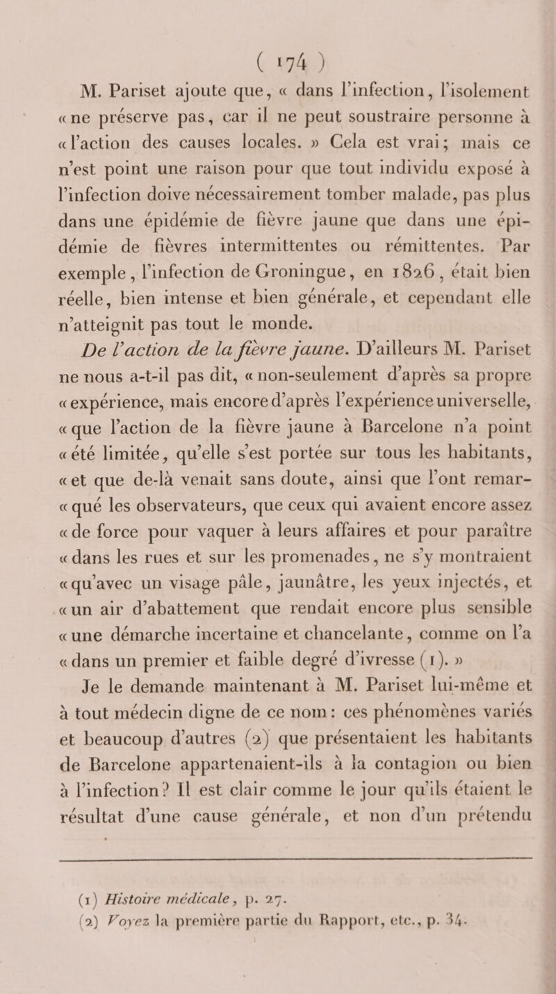 ( &gt;74 ) M. Pariset ajoute que, « clans rinfectloii, l’isolement a ne préserve pas, car il ne peut soustraire personne à a l’action des causes locales. » Cela est vrai ; mais ce n’est point une raison pour que tout individu exposé à l’infection doive nécessairement tomber malade, pas plus dans une épidémie de fièvre jaune que dans une épi¬ démie de fièvres intermittentes ou rémittentes. Par exemple , l’infection de Groningue, en 1826 , était bien réelle, bien intense et bien générale, et cependant elle n’atteignit pas tout le monde. De Vaction de la fievre jaune. D’ailleurs M. Pariset ne nous a-t-il pas dit, « non-seulement d’après sa propre «expérience, mais encore d’après l’expérience universelle, « que l’action de la fièvre jaune à Barcelone n’a point «été limitée, qu’elle s’est portée sur tous les habitants, «et que de-là venait sans doute, ainsi que l’ont remar- « qué les observateurs, que ceux qui avaient encore assez « de force pour vaquer à leurs affaires et pour paraître « dans les rues et sur les promenades, ne s’y montraient «qu’avec un visage pâle, jaunâtre, les yeux injectés, et «un air d’abattement que rendait encore plus sensible «une démarche incertaine et chancelante, comme on l’a « dans un premier et faible degré d’ivresse ( i ). » Je le demande maintenant â M. Pariset lui-même et à tout médecin digne de ce nom : ces phénomènes variés et beaucoup d’autres (2) que présentaient les habitants de Barcelone appartenaient-ils à la contagion ou bien à l’infection ? Il est clair comme le jour qu’ils étaient le résultat d’une cause générale, et non d’un prétendu (1) Histoire médicale, p. 27. (2) Voyez l;i première partie du Rapport, etc., p. 34-