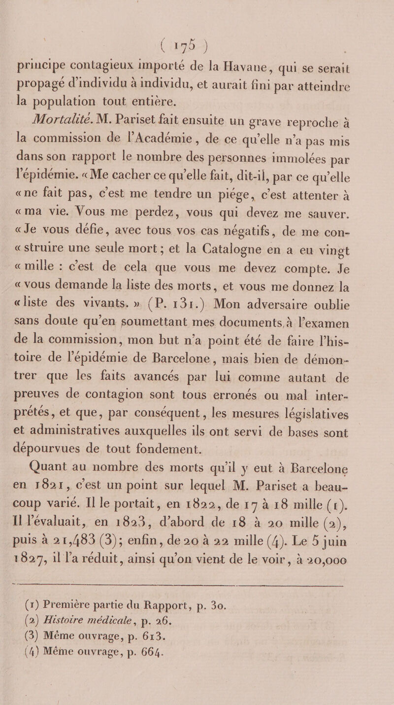( ‘75 ) principe contagieux importé de la Havane, qui se serait propagé d’individu à individu, et aurait fini par atteindre la population tout entière. Mortalité. M. Pariset fait ensuite un grave reproche à la commission de l’Académie, de ce quelle n’a pas mis dans son rapport le nombre des personnes immolées par l’épidémie. ^cMe cacher ce quelle fait, dit-il, par ce quelle «ne fait pas, c’est me tendre un piège, c’est attenter à «ma vie. Vous me perdez, vous qui devez me sauver. «Je vous défie, avec tous vos cas négatifs, de me con- «struire une seule mort; et la Catalogne en a eu vingt « mille : c’est de cela que vous me devez compte. Je «vous demande la liste des morts, et vous me donnez la «liste des vivants, y (P. i3i.) Mon adversaire oublie sans doute qu’en soumettant mes documents,à l’examen de la commission, mon but n’a point été de faire l’his¬ toire de l’épidémie de Barcelone, mais bien de démon¬ trer que les faits avancés par lui comme autant de preuves de contagion sont tous erronés ou mal inter¬ prétés, et que, par conséquent, les mesures législatives et administratives auxquelles ils ont servi de bases sont dépourvues de tout fondement. Quant au nombre des morts qu’il y eut à Barcelone en 1821, c’est un point sur lequel M. Pariset a beau¬ coup varié. Il le portait, en 1822, de 17 à 18 mille ([). Il l’évaluait, en 1828, d’abord de 18 à 20 mille (2), puis à 2 1,483 (3); enfin, de 20 à 22 mille (4). Le 5 juin 1827, il l’a réduit, ainsi qu’on vient de le voir, à 20,000 (1) Première partie du Rapport, p. 3o. (2) Histoire médicale., p. 26. (3) Meme ouvrage, p. 613.