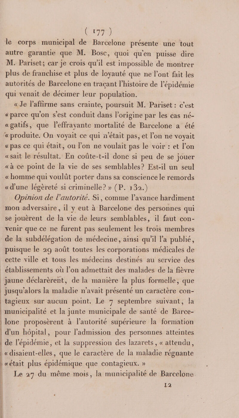 le corps municipal de Barcelone présente une tout autre garantie que M. Bosc, quoi qu’en puisse dire M. Pariset; car je crois qu’il est impossible de montrer plus de franchise et plus de loyauté que ne l’ont fait les autorités de Barcelone en traçant l’histoire de l’épidémie qui venait de décimer leur population. « Je l’affirme sans crainte, poursuit M. Pariset: c’est «parce qu’on s’est conduit dans l’origine par les cas né- « gatifs, que l’effrayante mortalité de Barcelone a été «produite. On voyait ce qui n’était pas, et l’on ne voyait «pas ce qui était, ou l’on ne voulait pas le voir : et l’on «sait le résultat. En coûte-t-il donc si peu de se jouer «à ce point de la vie de ses semblables? Est-il un seul « homme qui voulût porter dans sa conscience le remords «d’une légèreté si criminelle?» (P. j32.) Opinion de Vautorité. Si, comme l’avance hardiment mon adversaire, il y eut à Barcelone des personnes qui se jouèrent de la vie de leurs semblables, il faut con¬ venir que ce ne furent pas seulement les trois membres de la subdélégation de médecine, ainsi qu’il l’a publié, puisque le 29 août toutes les corporations médicales de cette ville et tous les médecins destinés au service des établissements où l’on admettait des malades de la fièvre jaune déclarèrent, de la manière la plus formelle, que jusqu’alors la maladie n’avait présenté un caractère con¬ tagieux sur aucun point. Le y septembre suivant, la municipalité et la junte municipale de santé de Barce¬ lone proposèrent à l’autorité supérieure la formation d’un hôpital, pour l’admission des personnes atteintes de l’épidémie, et la suppression des lazarets, « attendu, ; « disaient-elles, que le caractère de la maladie régnante «était plus épidémique que contagieux. » J-je 27 du même mois, la municipalité de Barcelone I
