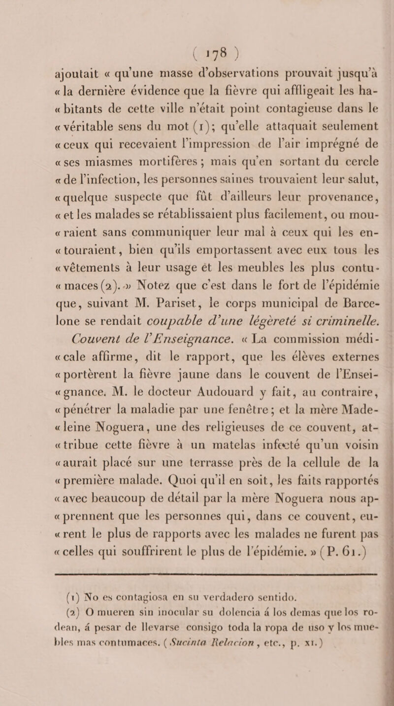 ajoutait « qu’une masse d’observations prouvait jusqu’à «la dernière évidence que la fièvre qui affligeait les ha- « bitants de cette ville n’était point contagieuse dans le «véritable sens du mot (i); qu’elle attaquait seulement «ceux qui recevaient l’impression de l’air imprégné de « ses miasmes mortifères ; mais qu’en sortant du cercle « de l’infection, les personnes saines trouvaient leur salut, «quelque suspecte que fût d’ailleurs leur provenance, « et les malades se rétablissaient plus facilement, ou mou- « raient sans communiquer leur mal à ceux qui les en- «touraient, bien qu’ils emportassent avec eux tous les «vêtements à leur usage et les meubles les plus contu- « rnaces (2).o; Notez que c’est dans le fort de l’épidémie que, suivant M. Pariset, le corps municipal de Barce¬ lone se rendait coupable d^uie légèreté si criminelle. Couvent de VEnseignance. «La commission médi- «cale affirme, dit le rapport, que les élèves externes «portèrent la fièvre jaune dans le couvent de l’Ensei- «gnance. M. le docteur Audouard y fait, au contraire, «pénétrer la maladie par une fenêtre; et la mère Made- « leine Noguera, une des religieuses de ce couvent, at- «tribue cette fièvre à un matelas infe^cté qu’un voisin «aurait placé sur une terrasse près de la cellule de la «première malade. Quoi qu’il en soit, les faits rapportés « avec beaucoup de détail par la mère Noguera nous ap- « prennent que les personnes qui, dans ce couvent, eu- « rent le plus de rapports avec les malades ne furent pas «celles qui souffrirent le plus de l’épidémie. » (P. Gi.) (1) No es contagiosa en su verdadero sentido. (2) O mueren sin inoculai’ su dolencia a los deinas que los ro- dean, a pesar de llevarse consigo toda la ropa de uso y los mue- bles mas eonhimaces. ( Siirinia Relncion , etc., p. xi.)