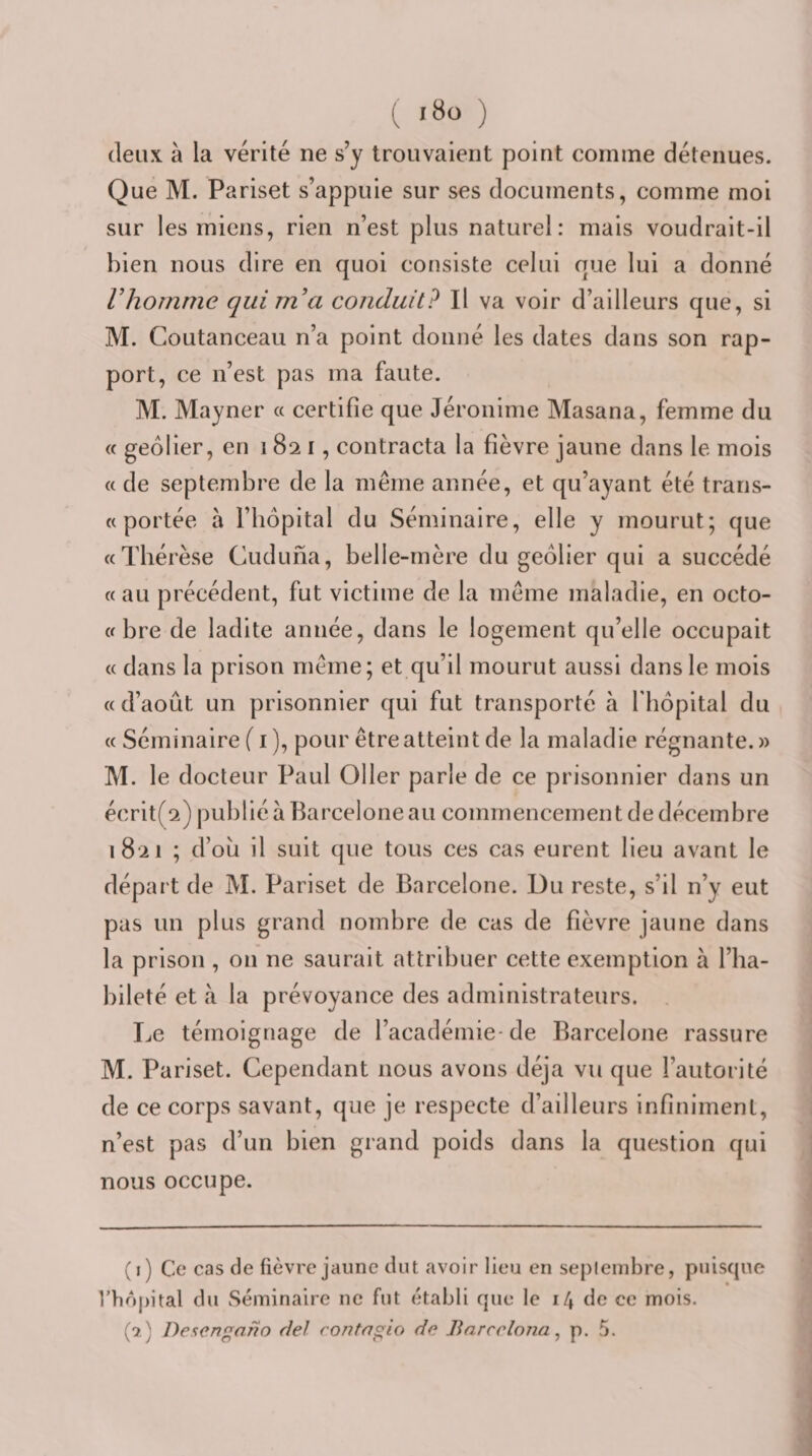 deux à la vérité ne s’y trouvaient point comme détenues. Que M. Pariset s’appuie sur ses documents, comme moi sur les miens, rien n’est plus naturel: mais voudrait-il bien nous dire en quoi consiste celui que lui a donné Vhomme qui m'a conduit? Il va voir d’ailleurs que, si M. Coutanceau n’a point donné les dates dans son rap¬ port, ce n’est pas ma faute. M. Mayner « certifie que Jéronime Masana, femme du « geôlier, en 1821, contracta la fièvre jaune dans le mois « de septembre de la même année, et qu’ayant été trans- « portée à l’hôpital du Séminaire, elle y mourut; que «Thérèse Cuduna, belle-mère du geôlier qui a succédé « au précédent, fut victime de la meme maladie, en octo- « bre de ladite année, dans le logement qu’elle occupait « dans la prison même; et qu’il mourut aussi dans le mois « d’août un prisonnier qui fut transporté à fbopital du « Séminaire (i ), pour être atteint de la maladie régnante.» M. le docteur Paul 011er parle de ce prisonnier dans un écrit(2) publié à Barcelone au commencement de décembre 1821 ; d’oû il suit que tous ces cas eurent lieu avant le départ de M. Pariset de Barcelone. Du reste, s’il n’y eut pas un plus grand nombre de cas de fièvre jaune dans la prison , on ne saurait attribuer cette exemption à l’ha¬ bileté et à la prévoyance des administrateurs. . Le témoignage de l’académie-de Barcelone rassure M. Pariset. Cependant nous avons déjà vu que l’autorité de ce corps savant, que je respecte d’ailleurs infiniment, n’est pas d’un bien grand poids dans la question qui nous occupe. (1) Ce cas de fièvre jaune dut avoir lieu en septembre, puisque l’hôpital du vSéininaire ne fut établi que le 14 de ce mois. (qî) Desengano del contngio d(^ Barcclona, p. 5.