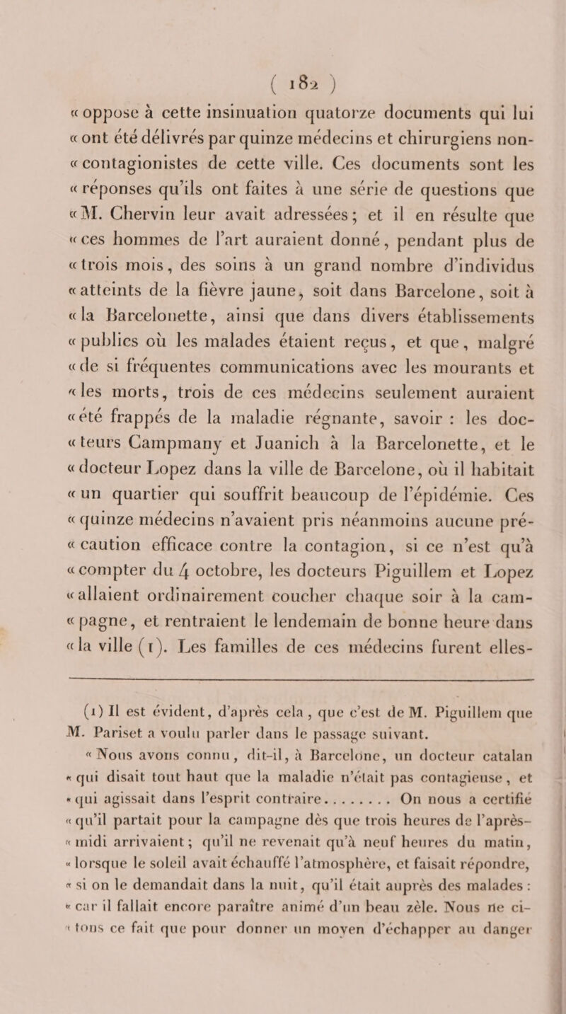 ( ) (( oppose à cette insinuation quatorze documents qui lui « ont été délivrés par quinze médecins et chirurgiens non- cf contagionistes de cette ville. Ces documents sont les « réponses qu’ils ont faites à une série de questions que «M. Chervin leur avait adressées; et il en résulte que ffces hommes de l’art auraient donné, pendant plus de «trois mois, des soins à un grand nombre d’individus «atteints de la fièvre jaune, soit dans Barcelone, soit à «la Barcelonette, ainsi que dans divers établissements « publics où les malades étaient reçus, et que, malgré «de si fréquentes communications avec les mourants et «les morts, trois de ces médecins seulement auraient «été frappés de la maladie régnante, savoir : les doc- « teurs Campmany et Juanicb à la Barcelonette, et le «docteur Lopez dans la ville de Barcelone, où il habitait « un quartier qui souffrit beaucoup de l’épidémie. Ces « qui nze médecins n’avaient pris néanmoins aucune pré- « caution efficace contre la contagion, si ce n’est qu’à «compter du 4 octobre, les docteurs Piguillem et Jjopez «allaient ordinairement coucher cba(|ue soir à la cam- « pagne, et rentraient le lendemain de bonne heure dans « la ville ( i). Les familles de ces médecins furent elles- (i) Il est évident, d’a})rès cela , que c’est de M. Piguillem que M. Pariset a voulu parler dans le passage suivant. «Nous avons connu, dit-il, à Parcclonc, un docteur catalan « qui disait tout haut que la maladie n’élait pas contagieuse, et - (|ui agissait dans l’esprit contraire.On nous a certifié «qu’il partait pour la campagne dès que trois heures de l’après- « midi arrivaient; qu’il ne revenait qu’à neuf heures du matin, « lorsque le soleil avait échauffé l’atmosphère, et faisait répondre, « si on le demandait dans la nuit, qu’il était auprès des malades : « car il fallait encore paraître animé d’un beau zèle. Nous ne ci- « tons ce fait que pour donner un moyen d’échapper au danger