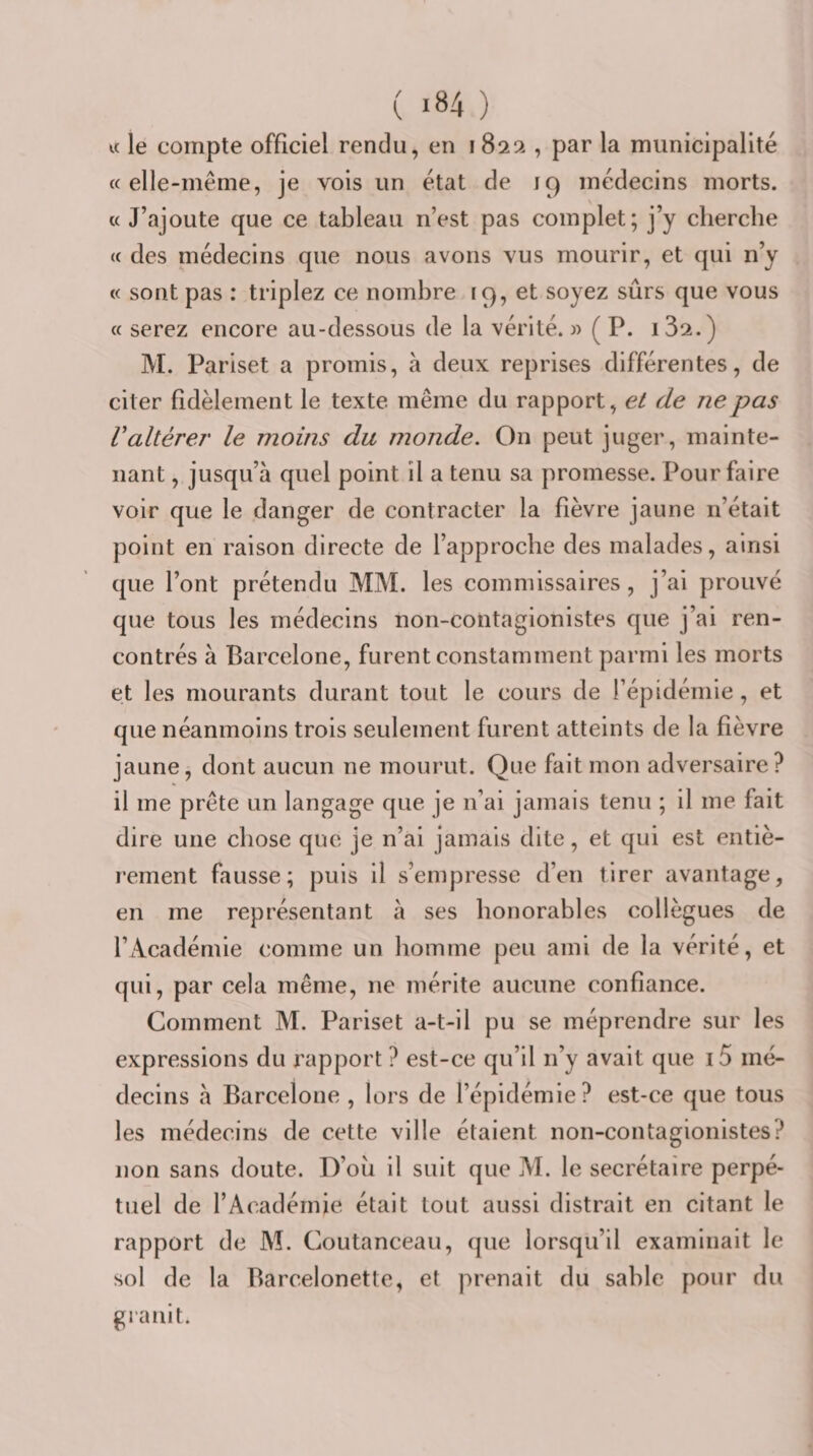 « le compte officiel rendu, en 182a , par la municipalité «elle-même, je vois un état de 19 médecins morts. « J’ajoute que ce tableau n’est pas complet; j’y cherche « des médecins que nous avons vus mourir, et qui n’y « sont pas : triplez ce nombre 19, et soyez sûrs que vous « serez encore au-dessous de la vérité. » ( P. i32.) M. Pariset a promis, à deux reprises différentes, de citer fidèlement le texte même du rapport, et de ne pas Valtérer le moins du monde. On peut juger, mainte¬ nant , jusqu’à quel point il a tenu sa promesse. Pour faire voir que le danger de contracter la fièvre jaune n’était point en raison directe de l’approche des malades, ainsi que l’ont prétendu MM. les commissaires, j’ai prouvé que tous les médecins non-contagionistes que j’ai ren¬ contrés à Barcelone, furent constamment parmi les morts et les mourants durant tout le cours de l’épidémie, et que néanmoins trois seulement furent atteints de la fièvre jaune, dont aucun ne mourut. Que fait mon adversaire? il me prête un langage que je n’ai jamais tenu ; il me fait dire une chose que je n’ai jamais dite, et qui est entiè¬ rement fausse; puis il s’empresse d’en tirer avantage, en me représentant à ses honorables collègues de l’Académie comme un homme peu ami de la vérité, et qui, par cela même, ne mérite aucune confiance. Comment M. Pariset a-t-il pu se méprendre sur les expressions du rapport ? est-ce qu’il n’y avait que i5 mé¬ decins à Barcelone , lors de l’épidémie? est-ce que tous les médecins de cette ville étaient non-contagionistes? non sans doute. D’où il suit que M. le secrétaire perpé¬ tuel de l’Académie était tout aussi distrait en citant le rapport de M. Coutanceau, que lorsqu’il examinait le sol de la Barcelonette, et prenait du sable pour du granit.