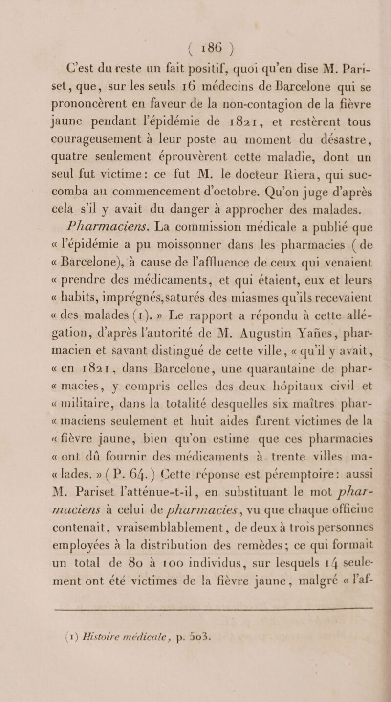 ( *86 ) C’est (lu reste un fait positif, (|uoi c[u’en dise M. Pari- set, que, sur les seuls i6 médecins de Barcelone qui se prononcèrent eu faveur de la non-contagion de la fièvre jaune pendant l’épidéinie de 1821, et restèrent tous courageusement à leur poste au moment du désastre, quatre seulement éprouvèrent cette maladie, dont un seul fut victime: ce fut M. le docteur Riera, qui suc¬ comba au commencement d’octobre. Qu’on juge d’après cela s’il y avait du danger h approcher des malades. Pharmaciens. La commission médicale a publié que c( l’épidémie a pu moissonner dans les pharmacies ( de « Barcelone), à cause de l’affluence de ceux qui venaient « prendre des médicaments, et qui étaient, eux et leurs « habits, imprégnés,saturés des miasmes qu’ils recevaient « des malades (i). » Le rapport a répondu h cette allé¬ gation, d’après 1 autorité de M. Augustin Yahes, phar¬ macien et savant distingué de cette ville, « qu’il y avait, «en 1821, dans Barcelone, une quarantaine de phar- «macies, y compris celles des deux hôpitaux civil et « militaire, dans la totalité desquelles six maîtres phar- « maciens seulement et huit aides furent victimes de la «fièvre jaune, bien qu’on estime que ces pharmacies « ont du fournir des médicaments à trente villes ma- « lades. » (P. 64.) Cette réponse est péremptoire: aussi M. Pariset l’atténue-t-il, en substituant le mot phar¬ maciens à celui de pharmaciesvu que chaque officine contenait, vraisemblablement, de deux à trois personnes employées a la distribution des remèdes; ce qui formait un total de 80 à 100 individus, sur lesquels i4 seule¬ ment ont été victimes de la fièvre jaune, malgré « l’af- (1) Histoire incdiailcf p. 5ü’3.