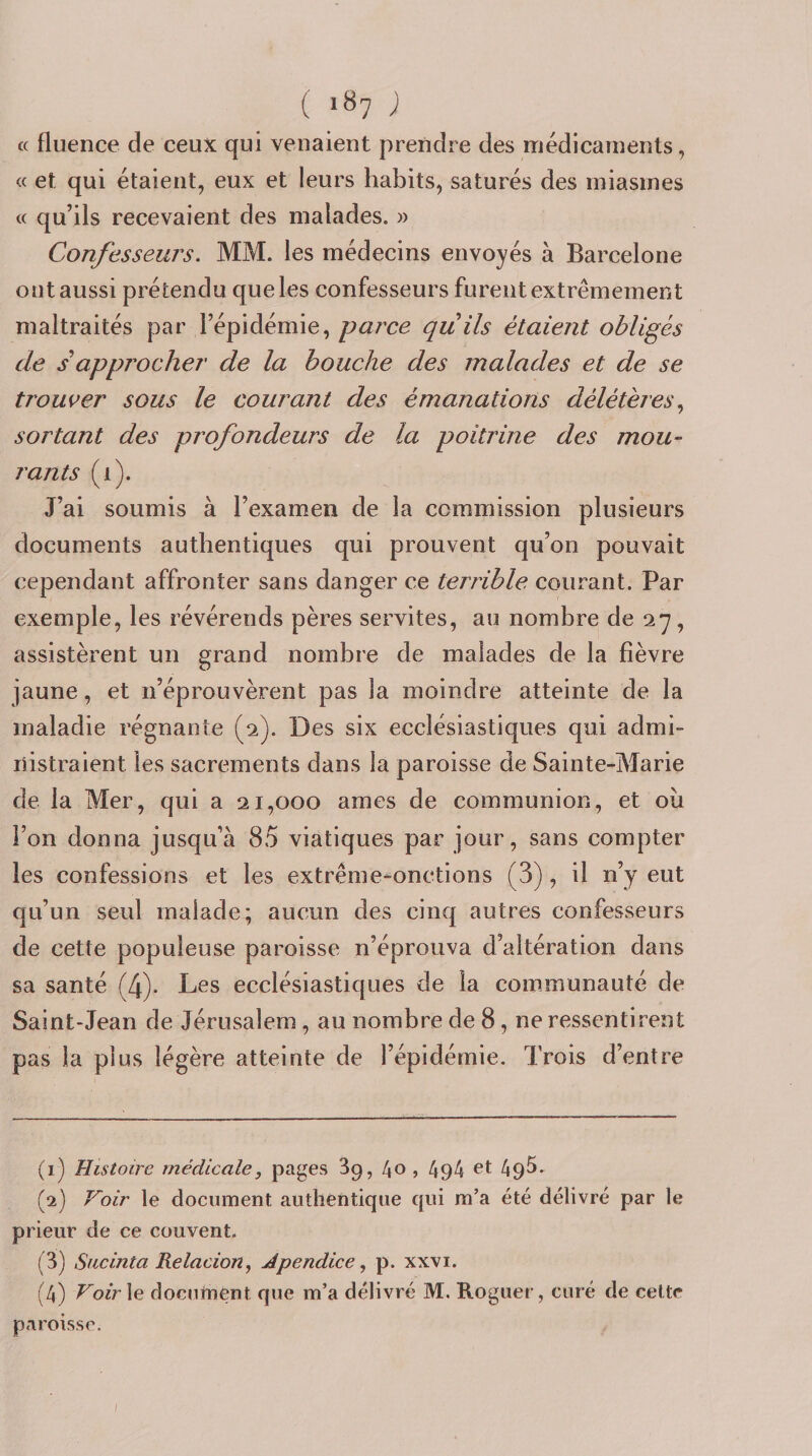 a fluence de ceux qui venaient prendre des médicaments, « et qui étaient, eux et leurs habits, saturés des miasmes (c qu’ils recevaient des malades. » Confesseurs. MM. les médecins envoyés à Barcelone ont aussi prétendu que les confesseurs furent extrêmement maltraités par l’épidémie, parce quils étaient obligés de s approcher de la bouche des malades et de se trousser sous le courant des émanations délétères.^ sortant des profondeurs de la poitrine des mou¬ rants (i). J’ai soumis à l’examen de la commission plusieurs documents authentiques qui prouvent qu’on pouvait cependant affronter sans danger ce terrible courant. Par exemple, les révérends pères servites, au nombre de 27, assistèrent un grand nombre de malades de la fièvre jaune, et n’éprouvèrent pas la moindre atteinte de la maladie régnante (2). Des six ecclésiastiques qui admi¬ nistraient les sacrements dans la paroisse de Sainte-Marie de la Mer, qui a 21,000 âmes de communion, et ou l’on donna jusqu’à 85 viatiques par jour, sans compter les confessions et les extrême-onctions (3), il n’y eut qu’un seul malade; aucun des cinq autres confesseurs de cette populeuse paroisse n’éprouva d’altération dans sa santé (4). Les ecclésiastiques de la communauté de Saint-Jean de Jérusalem, au nombre de 8, ne ressentirent pas la plus légère atteinte de l’épidémie. Trois d’entre (1) Histoire médicale, pages Sp, 40 , 49A et 49^. (2) Voir le document authentique qui m’a été délivré par le prieur de ce couvent. (3) Sucinta Relacion, Apendice, p. xxvi. (4) Voir\e document que m’a délivré M. Rogner, curé de celte paroisse.