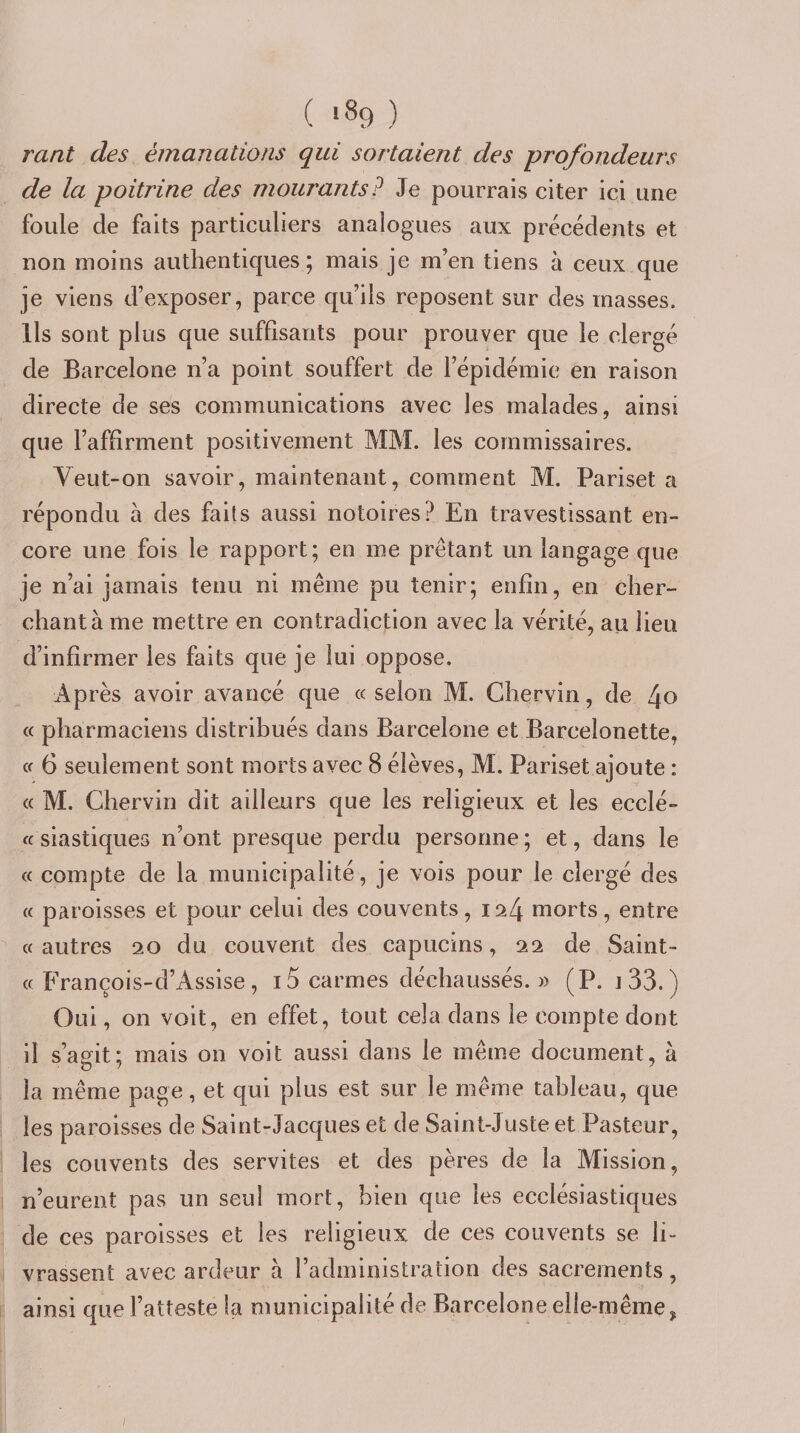 rant des émanations qui sortaient des profondeurs de la poitrine des mourants? Je pourrais citer ici une foule de faits particuliers analogues aux précédents et non moins authentiques; mais je m’en tiens à ceux que je viens d’exposer, parce qu’ils reposent sur des masses. Us sont plus que suffisants pour prouver que le clergé de Barcelone n’a point souffert de l’épidémie en raison directe de ses communications avec les malades, ainsi que l’affirment positivement MM. les commissaires. Veut-on savoir, maintenant, comment M. Pariset a répondu à des faits aussi notoires? En travestissant en¬ core une fois le rapport; en me prêtant un langage que je n’ai jamais tenu ni même pu tenir; enfin, en cher¬ chant à me mettre en contradiction avec la vérité, au lieu d’infirmer les faits que je lui oppose. Après avoir avancé que « selon M. Chervin, de 4o « pharmaciens distribués dans Barcelone et Barcelonette, tf 6 seulement sont morts avec 8 élèves, M. Pariset ajoute : « M. Chervin dit ailleurs que les religieux et les ecclé- ff siastiques n’ont presque perdu personne; et, dans le « compte de la municipalité, je vois pour le clergé des « paroisses et pour celui des couvents, i ^4 morts, entre «autres 20 du couvent des capucins, 22 de Saint- « François-d’Assise, i5 carmes déchaussés. » (P. i33.) Oui, on voit, en effet, tout cela dans le compte dont il s’aofit; mais on voit aussi dans le même document, à la même page, et qui plus est sur le même tableau, que les paroisses de Saint-Jacques et de Saint-Juste et Pasteur, les couvents des servîtes et des pères de la Mission, n’eurent pas un seul mort, bien que les ecclésiastiques de ces paroisses et les religieux de ces couvents se li¬ vrassent avec ardeur à l’administration des sacrements, ■•'F ainsi que l’atteste la municipalité de Barcelone elle-même, I