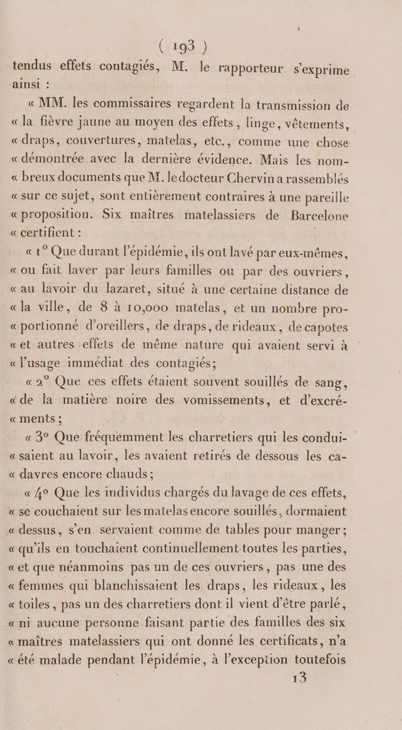 ( &gt;93 ) tendus effets contagiés, M. le rapporteur s’exprime ainsi : « MM. les commissaires regardent la transmission de « la fièvre jaune au moyen des effets, linge, vêtements, ((draps, couvertures, matelas, etc., comme une chose (( démontrée avec la dernière évidence. Mais les nom- « breux documents que M. le docteur Ghervin a rassemblés (( sur ce sujet, sont entièrement contraires à une pareille (( proposition. Six maîtres matelassiers de Barcelone ((certifient: (( t® Que durant l’épidémie, ils ont lavé par eux-mêmes, « ou fait laver par leurs familles ou par des ouvriers, (( au lavoir du lazaret, situé à une certaine distance de (( la ville, de 8 à 10,000 matelas, et un nombre pro- (( portionné d’oreillers, de draps, de rideaux, décapotés (( et autres effets de même nature qui avaient servi à (( l’usage immédiat des contagiés; (( 2 Que ces effets étaient souvent souillés de sang, ((de la matière noire des vomissements, et d’excré- (( ments ; (( 3® Que fréquemment les charretiers qui les condui- « saient au lavoir, les avaient retirés de dessous les ca- (( davres encore chauds ; « 4° Que les individus chargés du lavage de ces effets, (( se couchaient sur les matelas encore souillés, dormaient (( dessus, s’en servaient comme de tables pour manger; (( qu’ils en touchaient continuellement toutes les parties, (( et que néanmoins pas un de ces ouvriers, pas une des ((femmes qui blanchissaient les draps, les rideaux, les &lt;( toiles, pas un des charretiers dont il vient d’être parié, (( ni aucune personne faisant partie des familles des six ((maîtres matelassiers qui ont donné les certificats, n’a «été malade pendant l’épidémie, à l’exception toutefois i3