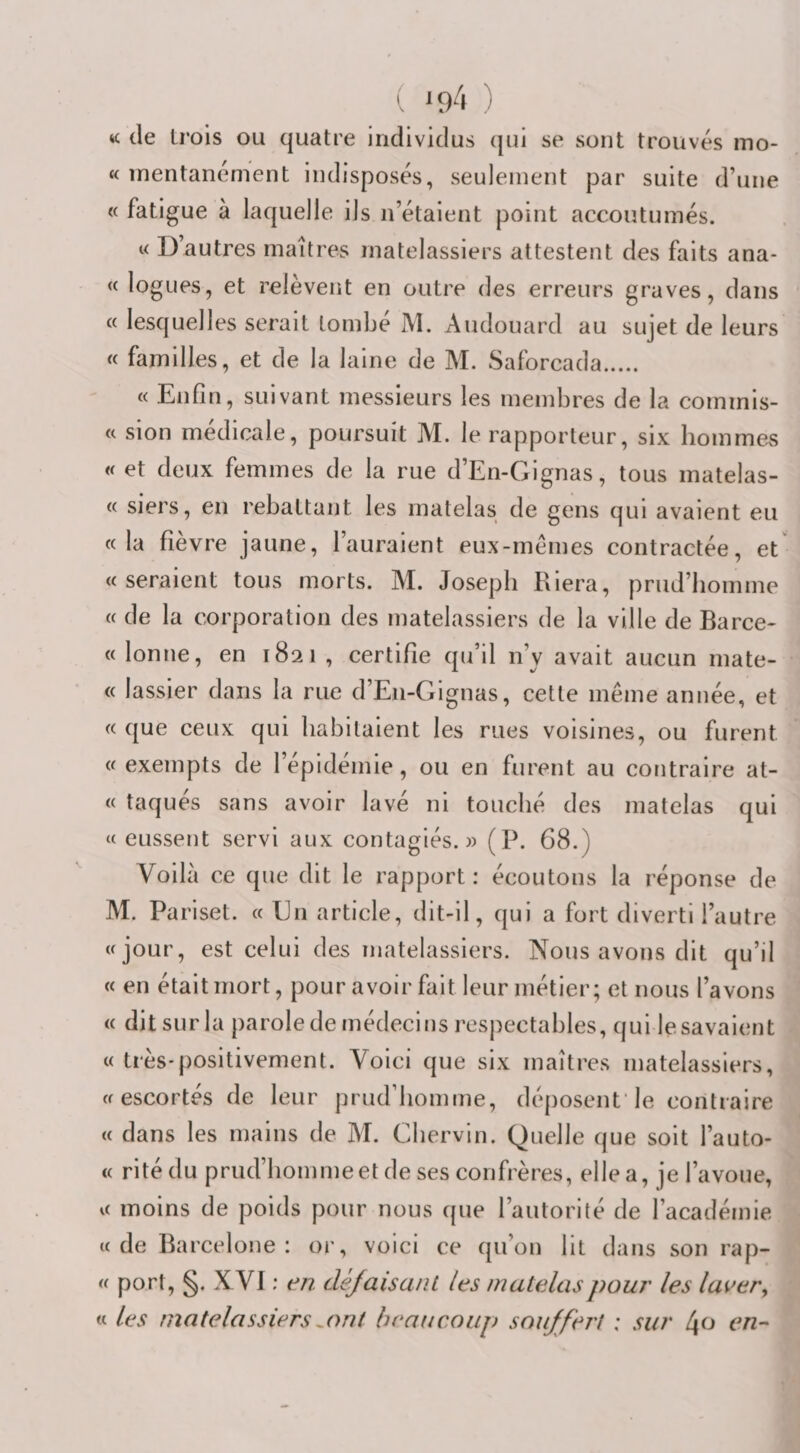 ( *94 ) «: de trois ou quatre individus qui se sont trouvés ino- « inentanénient indisposés, seulement par suite d’une « fatigue à laquelle ils n’étaient point accoutumés. i&lt; D’autres maîtres matelassiers attestent des faits ana- « logues, et relèvent en outre des erreurs graves, dans « lesquelles serait tombé M. Audouard au sujet de leurs « familles, et de la laine de M. Saforcada. « Enfin, suivant messieurs les membres de la commis- « sion médicale, poursuit M. le rapporteur, six hommes « et deux femmes de la rue d’En-Gignas, tous matelas- « siers, en rebattant les matelas de gens qui avaient eu «la fièvre jaune, l’auraient eux-mémes contractée, et «seraient tous morts. M. Joseph Riera, prud’homme « de la corporation des matelassiers de la ville de Barce- « lonne, en 1821 , certifie qu’il n’y avait aucun mate- « lassier dans la rue d’En-Gignas, cette même année, et « que ceux qui habitaient les rues voisines, ou furent « exempts de 1 epidemie, ou en furent au contraire at- « taqués sans avoir lavé ni touché des matelas qui « eussent servi aux contagiés. » (P. 68.) Voilà ce que dit le rapport: écoutons la réponse de M. Pa riset. « En article, dit-il, qui a fort diverti l’autre «jour, est celui des matelassiers. Nous avons dit qu’il « en était mort, pour avoir fait leur métier; et nous l’avons « dit sur la parole de médecins respectables, qui le savaient « très-positivement. Voici que six maîtres matelassiers, «escortés de leur prud’homme, déposent le contraire « dans les mains de M. Chervin. Quelle que soit l’auto- « ritédu prud’homme et de ses confrères, elle a, je l’avoue, « moins de poids pour nous que l’autorité de l’académie «de Barcelone: or, voici ce qu’on lit dans son rap- « port, §. XVI ; en clèJaisanL les matelas pour les laver ^ « les matelassiers^ont beaucoup souffert : sur l\o en-'