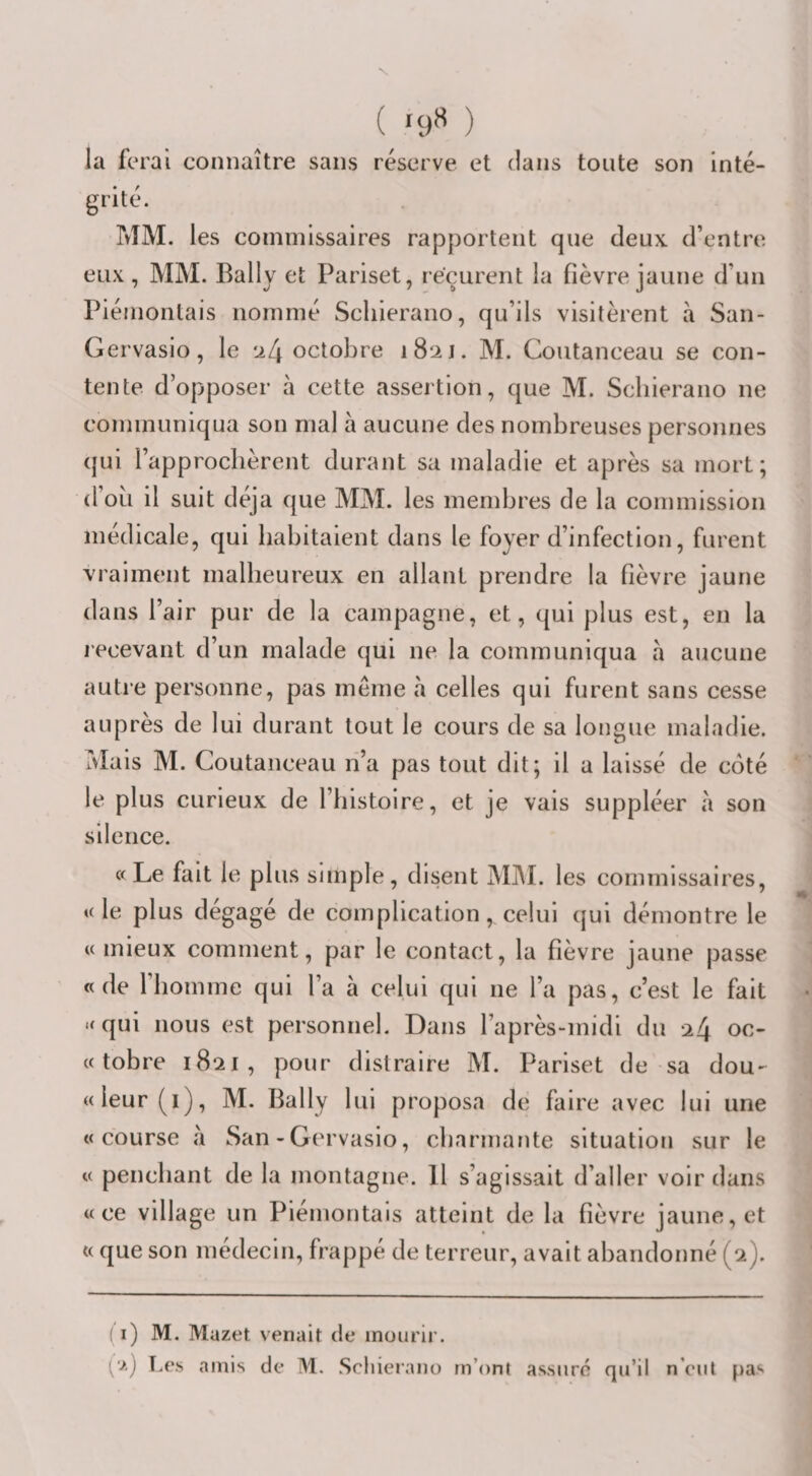 ( '9*^ ) la ferai connaître sans réserve et dans toute son inté¬ grité. MM. les commissaires rapportent que deux, d’entre eux, MM. Bally et Pariset, reçurent la fièvre jaune d’un Piémontais nommé Scliierano, qu’ils visitèrent à San- Gervasio, le ‘i[\ octobre 1821. M. Coutanceau se con¬ tente d’opposer à cette assertion, que M. Scliierano ne communiqua son mal à aucune des nombreuses personnes qui l’approchèrent durant sa maladie et après sa mort; d’où il suit déjà que MM. les membres de la commission médicale, qui habitaient dans le foyer d’infection, furent vraiment malheureux en allant prendre la fièvre jaune dans l’air pur de la campagne, et, qui plus est, en la recevant d’un malade qui ne la communiqua a aucune autre personne, pas même à celles qui furent sans cesse auprès de lui durant tout le cours de sa longue maladie. Mais M. Coutanceau n’a pas tout dit; il a laissé de coté le plus curieux de l’histoire, et je vais suppléer à son silence. «Le fait le plus simple, disent MIM. les commissaires, «le plus dégagé de complication, celui qui démontre le «mieux comment, par le contact, la fièvre jaune passe «de l’homme qui l’a à celui qui ne l’a pas, c’est le fait ‘fqui nous est personnel. Dans l’après-midi du 24 oc- « tobre 1821, pour distraire M. Pariset de sa dou- « leur (i), M. Bally 1 ui proposa de faire avec lui une «course à San - Gervasio, charmante situation sur le « penchant de la montagne. 11 s’agissait d’aller voir dans «ce village un Piémontais atteint de la fièvre jaune, et « que son médecin, frappé de terreur, avait abandonné (2). (i) M. Mazet venait de mourir. '■&gt;.) T.e.s amis de M. Scliierano m’ont assure qu’il n’eul pas