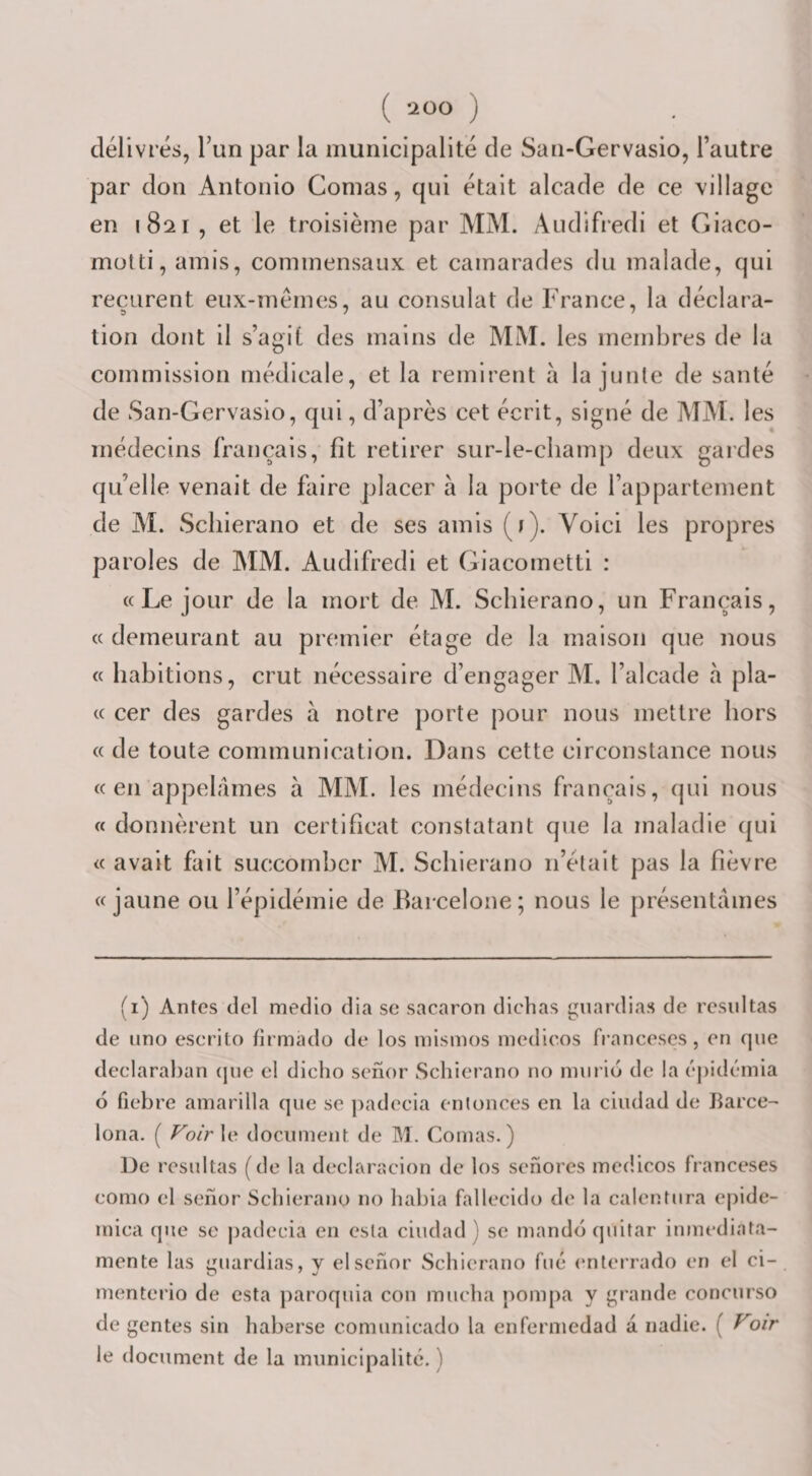 ( ) délivrés, Tun par la municipalité de San-Gervasio, l’autre par don Antonio Comas, qui était alcade de ce village en 1821 , et le troisième par MM. Audifredi et Giaco- motti, amis, commensaux et camarades du malade, qui reçurent eux-mémes, au consulat de France, la déclara- tion dont il s’agit des mains de MM. les membres de la commission médicale, et la remirent à la junte de santé de San-Gervasio, qui, d’après cet écrit, signé de MM. les médecins français, fît retirer sur-le-champ deux gardes qu’elle venait de faire placer à la porte de l’appartement de M. Scliierano et de ses amis (ï). Voici les propres paroles de MM. Audifredi et Giacometti : «Le jour de la mort de M. Scliierano, un Français, « demeurant au premier étage de la maison que nous « habitions, crut nécessaire d’engager M. l’alcade à pla- « cer des gardes à notre porte pour nous mettre hors « de toute communication. Dans cette circonstance nous «en appelâmes à MM. les médecins français, qui nous « donnèrent un certificat constatant que la maladie (jui « avait fait succomber M. Scliierano n’était pas la fièvre «jaune ou l’épidémie de Barcelone; nous le présentâmes fi) Antes del medio dia sc sacaron dichas guardias de residtas de lino eserilo firmado de los niismos inedieos franceses, en que deelaralian (jue cl diclio senor Scliierano no niiirio de la épidémia O fiebre amarilla que se padecia entonces en la ciudad de Barce- lona. ( /^o/rle document de M. Comas.) De resultas (de la declaracion de los senores inedieos franceses como el senor Scliierano no habia fallecido de la calentura epide- mica que se jiadecia en esla ciudad ) se mandé quitar inmediata- mente las guardias, v el senor Scliierano fué enterrado en el ci- menterio de esta jiaroquia cou muclia pompa y grande concurso de gentes sin liaberse comunicado la enfcrmedad a. nadie. ( Voir le document de la municipalité. )