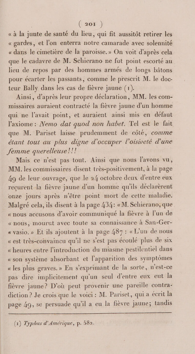 « à la junte de santé du lieu, qui fît aussitôt retirer les a gardes, et l’on enterra noire camarade avec solennité Cf dans le cimetière de la paroisse. » On voit d’après cela que le cadavre de M. Scliierano ne fut point escorté au lieu de repos par des hommes armés de longs bâtons pour écarter les passants, comme le prescrit M. le doc¬ teur Bally dans les cas de fièvre jaune (i). Ainsi, d’après leur propre déclaration, MM. les com¬ missaires auraient contracté la fièvre jaune d’un homme qui ne l’avait point, et auraient ainsi mis en défaut l’axiome : Nerno dat quod non habet. Tel est le fait que M. Pariset laisse prudemment de côté, comme étant tout au plus digne d'occuper Voisweté d'une fernme querelleuse l! ! Mais ce n’est pas tout. Ainsi que nous l’avons vu, MM. les commissaires disent très-positivement, à la page 49 de leur ouvrage, que le ^4 octobre deux d’entre eux reçurent la fièvre jaune d’un homme qu’ils déclarèrent onze jours après n’être point mort de cette maladie. Malgré cela, ils disent à la page 4^4‘ Schierano, que f( nous accusons d’avoir communiqué la fièvre à Tun de Cf nous, mourut avec toute sa connaissance à San-Ger- « vasio. ;) Et ils ajoutent à la page 487 : ccL’un de nous (( est très-convaincu qu’il ne s’est pas écoulé plus de six fc heures entre l’introduction du miasme pestilentiel dans Cf son système absorbant et l’apparition des symptômes (c les plus graves.» En s’exprimant de la sorte, n’est-ce pas dire implicitement qu’un seul d’entre eux eut la fièvre jaune? D’où peut provenir une pareille contra¬ diction ? Je crois que le voici : M. Pariset, qui a écrit la page 49? se persuade qu’il a eu la fièvre jaune; tandis (î) Typhus d’Amérique, p. 582.