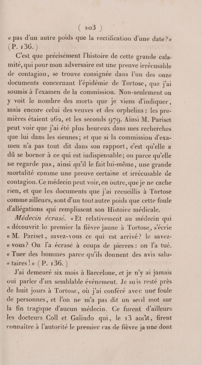 ( ) U pas d’un autre poids que la rectification d’une date?» (P. i36.) C’est que précisément l’histoire de cette grande cala¬ mité, qui pour mon adversaire est une preuve irrécusable de contagion, se trouve consignée daus l’un des onze documents concernant l’épidémie de Tortose, que j’ai soumis à l’examen de la commission. Non-seulement on y voit le nombre des morts que je viens d’indiquer, mais encore celui des veuves et des orphelins : les pre¬ mières étaient 262, et les seconds 979. Ainsi M. Pariset peut voir que j’ai été plus heureux dans mes recherches que lui dans les siennes; et que si la commission d’exa¬ men n’a pas tout dit dans son rapport, c’est qu’elle a dû se borner à ce qui est indispensable; ou parce qu’elle ne regarde pas, ainsi qu’il le fait lui-même, une grande mortalité comme une preuve certaine et irrécusable de contagion. Ce médecin peut voir, en outre, que je ne cache rien, et que les documents que j’ai recueillis à Tortose comme ailleuirs, sont d’un tout autre poids que cette foule d allégations qui remplissent son Histoire médicale. Médecin écrasé. « Et relativement au médecin qui «découvrit hî premier la fièvre jaune à Tortose, s’écrie « M. Pariset, savez-vous ce qui est arrivé? le savez- «vous? On l’a écrasé à coups de pierres: on l’a tué. « Tuer des hommes parce qu’ils donnent des avis salu- « taires !» (P. 136. ) J’ai demeuré six mois à Barcelone, et je n’y ai jamais ouï parler d’un semblable événement. Je suis resté près de huit jours à Tortose, ou j’ai conféré avec une foule de personnes, et l’on ne m’a pas dit un seul mot sur la fin tragique d’aucun médecin. Ce furent d’ailleurs les docteurs Coll et Galindo qui, le i3 août, firent connaître a l’autorité le premier cas de fièvre ja une dont /