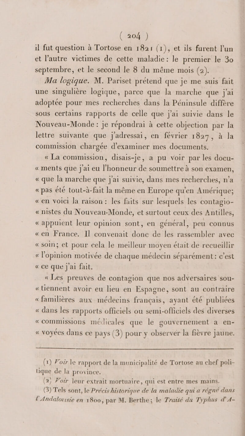 il fut question à Tortose en 1821 (i), et ils furent l’un et l’autre victimes de cette maladie : le premier le 3o septembre, et le second le 8 du même mois (2). Ma logique. M. Pariset prétend que je me suis fait une singulière logicjue, parce que la marche que j’ai adoptée pour mes recherches dans la Péninsule diffère sous certains rapports de celle que j’ai suivie dans le Nouveau-Monde : je répondrai à cette objection par la lettre suivante que j’adressai, en février 1827, à la commission chargée d’examiner mes documents. « La commission, disais-je, a pu voir par les docu- « ments que j’ai eu l’honneur de soumettre 5 son examen, « que la marche que j’ai suivie, dans mes recherches, n’a « pas été tout-à-fait la même en Europe qu’en Amérique; « en voici la raison : les faits sur lesquels les contagio- « nistes du Nouveau-Monde, et surtout ceux des Antilles, « appuient leur opinion sont, en général, peu connus « en France. Il convenait donc de les rassembler avec « soin; et pour cela le meilleur moyen était de recueillir « l’opinion motivée de chaque médecin séparément: c’est « ce que j’ai fait. «Les preuves de contagion que nos adversaires sou¬ te tiennent avoir eu lieu en Espagne, sont au contraire «familières aux médecins français, ayant été publiées « dans les j'apports officiels ou semi-officiels des diverses « commissions médicales que le gouvernement a en- « voyées dans ce pays (3) pour y observer la fièvre jaune. (1) ^oir I»e rapport de la miinicipalité de Tortose au chef poli¬ tique de la province. (2) Voir leur extrait mortuaire, qui est enti'e mes mains. (3) Tels sont, le P7'ccis historique de la maladie qui a régné dans