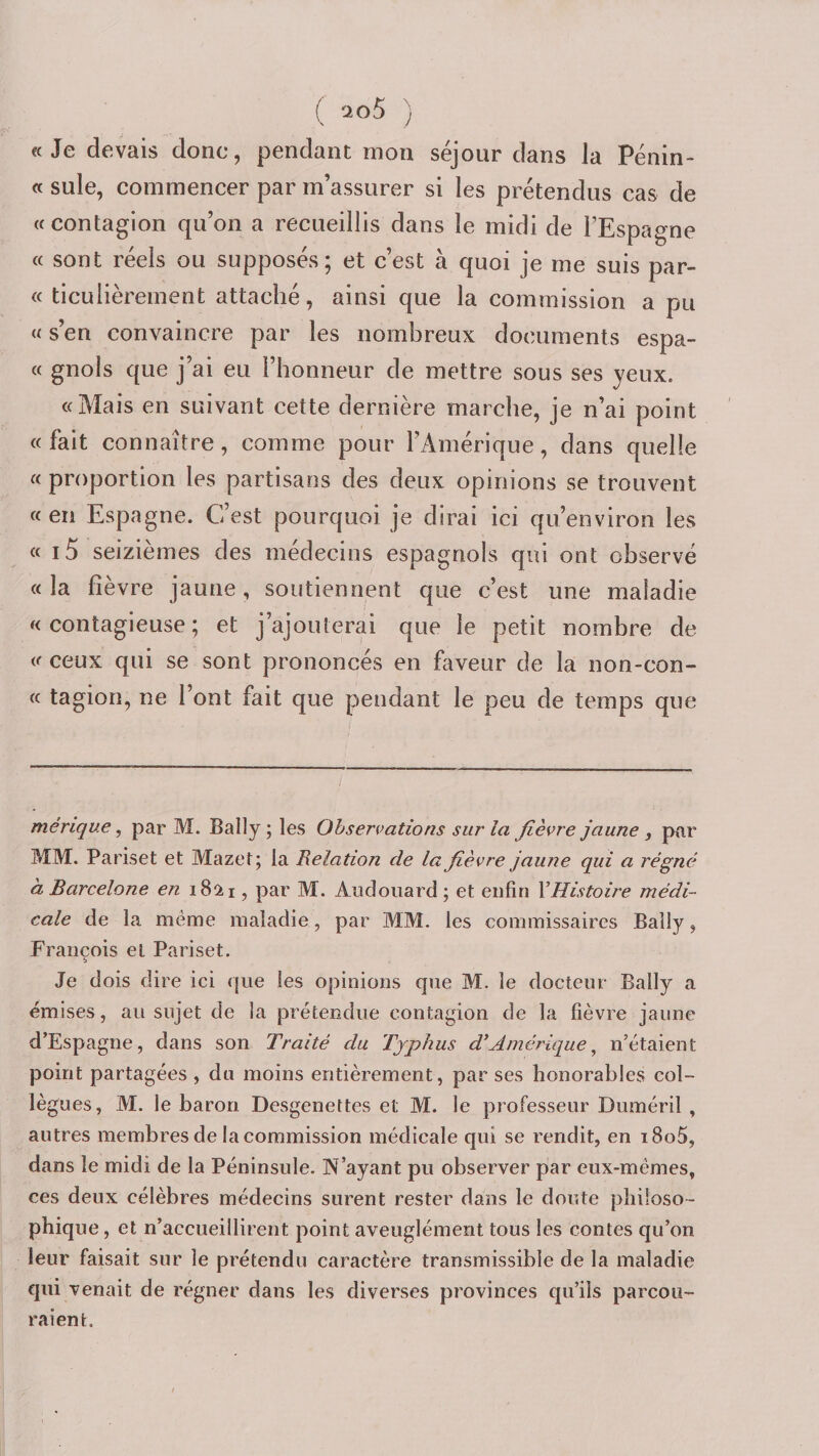 ( ) «Je devais donc, pendant mon séjour dans la Pénin- « suie, commencer par m’assurer si les prétendus cas de «contagion qu’on a recueillis dans le midi de l’Espagne « sont réels ou supposés; et c’est à quoi je me suis par- « ticulièrement attaché, ainsi que la commission a pu « s’en convaincre par les nombreux documents espa¬ ce gnols que j’ai eu l’honneur de mettre sous ses yeux. «Mais en suivant cette dernière marche, je n’ai point « fait connaître, comme pour l’Amérique, dans quelle cc proportion les partisans des deux opinions se trouvent «en Espagne. C’est pourquoi je dirai ici qu’environ les « i5 seizièmes des médecins espagnols qui ont observé « la fièvre jaune, soutiennent que c’est une maladie «contagieuse; et j’ajouterai que le petit nombre de «ceux qui se sont prononcés en faveur de la non-con- « tagion, ne l’ont fait que pendant le peu de temps que mérique, par M. Bally ; les Observations sur la fièvre jaune par MM. Pariset et Mazet; la Relation de la fièvre jaune qui a régné à Barcelone en 1821, par M. Audoiiard; et enfin VHistoire médi¬ cale de la meme maladie, par MM. les commissaires Bally, François et Pariset. b Je dois dire ici que les opinions que M. le docteur Bally a émises, au sujet de la prétendue contagion de la fièvre jaune d’Espagne, dans son Traité du Typhus d’Amérique^ n’étaient point partagées , du moins entièrement, par ses honorables col¬ lègues, M. le baron Desgenettes et M. le professeur Duméril , autres membres de la commission médicale qui se rendit, en i8o5, dans le midi de la Péninsule. N’ayant pu observer par eux-mêmes, ces deux célèbres médecins surent rester dans le doute philoso¬ phique, et n’accueillirent point aveuglément tous les contes qu’on leur faisait sur le prétendu caractère transmissible de la maladie qui venait de régner dans les diverses provinces qu’ils parcou¬ raient.