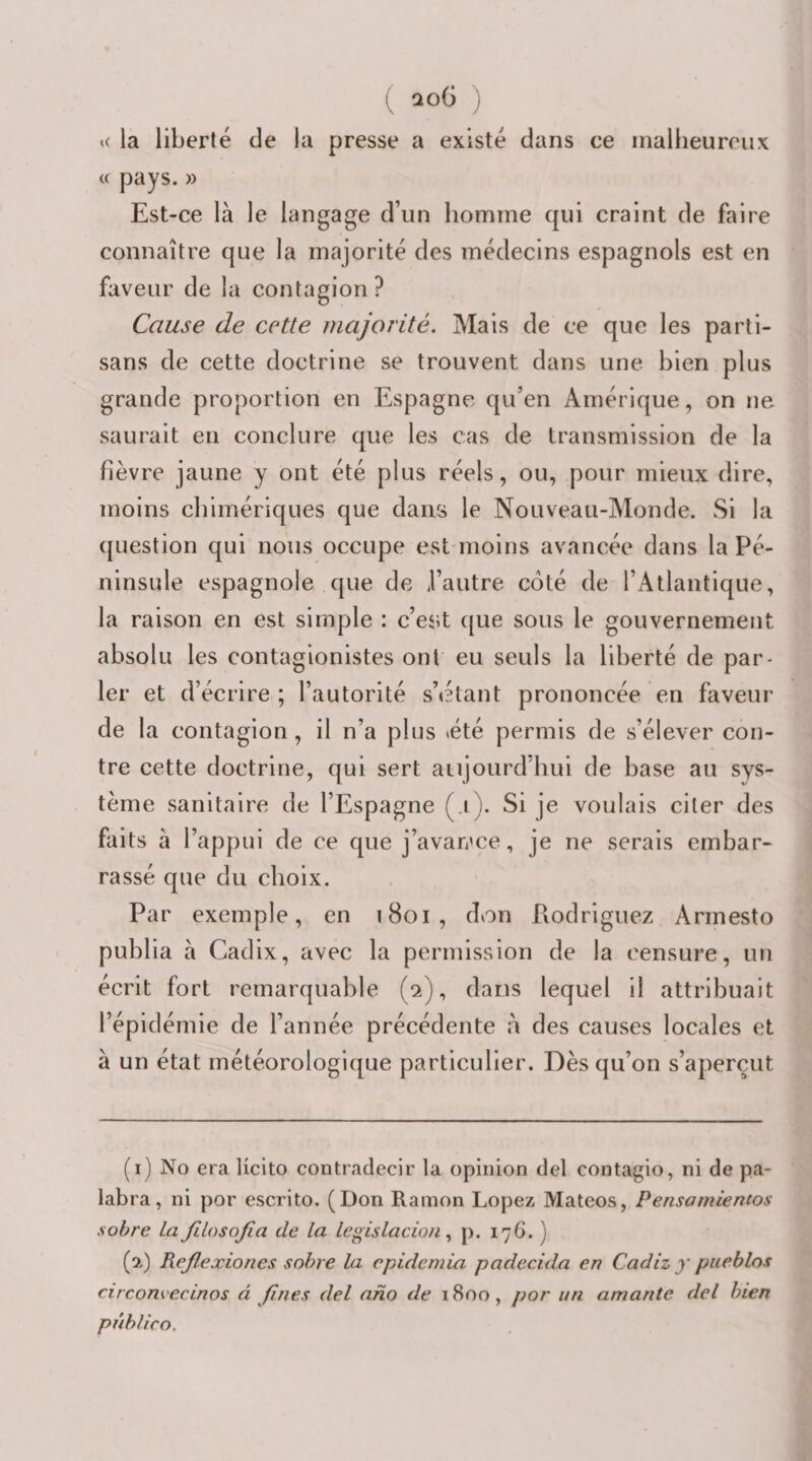 K la liberté de la presse a existé dans ce inaliieureiix « pays. » Est-ce là le langage d’un homme qui craint de faire connaître que la majorité des médecins espagnols est en faveur de la contagion? Cause de cette majorité. Mais de ce que les parti¬ sans de cette doctrine se trouvent dans une bien plus grande proportion en Espagne qu’en Amérique, on ne saurait en conclure que les cas de transmission de la fièvre jaune y ont été plus réels, ou, pour mieux dire, moins chimériques que dans le Nouveau-Monde. Si la ([uestion qui nous occupe est inoins avancée dans la Pé¬ ninsule espagnole que de l’autre coté de l’Atlantique, la raison en est simple : c’es;t c[ue sous le gouvernement absolu les contagionistes ont eu seuls la liberté de par¬ ler et d’écrire ; l’autorité s’étant prononcée en faveur de la contagion, il n’a plus été permis de s’élever con¬ tre cette doctrine, qui sert aujourd'hui de base au sys¬ tème sanitaire de l’Espagne (.i). Si je voulais citer des faits à l’appui de ce que j’avan'ce, je ne serais embar¬ rassé que du choix. Par exemple, en i8oi, don Piodriguez Arrnesto publia à Cadix, avec la permission de la censure, un écrit fort remarquable (2), dans lequel il attribuait l’épidémie de l’année précédente à des causes locales et à un état météorologique particulier. Dès qu’on s’aperçut (1) No era Ucito contradccir la opinion del contagio, ni de pa¬ labra, ni por escrito. (Don Ramon Lopez Matcos, Pensamientos sobre la JilosoJia de la le^^islacionp. 176. ) (2) ReJIexiones sobre la epidemia padecida en Cadiz y piieblos circom ecinos â fines del aho de 1800, por un amante del bien pûbUco.