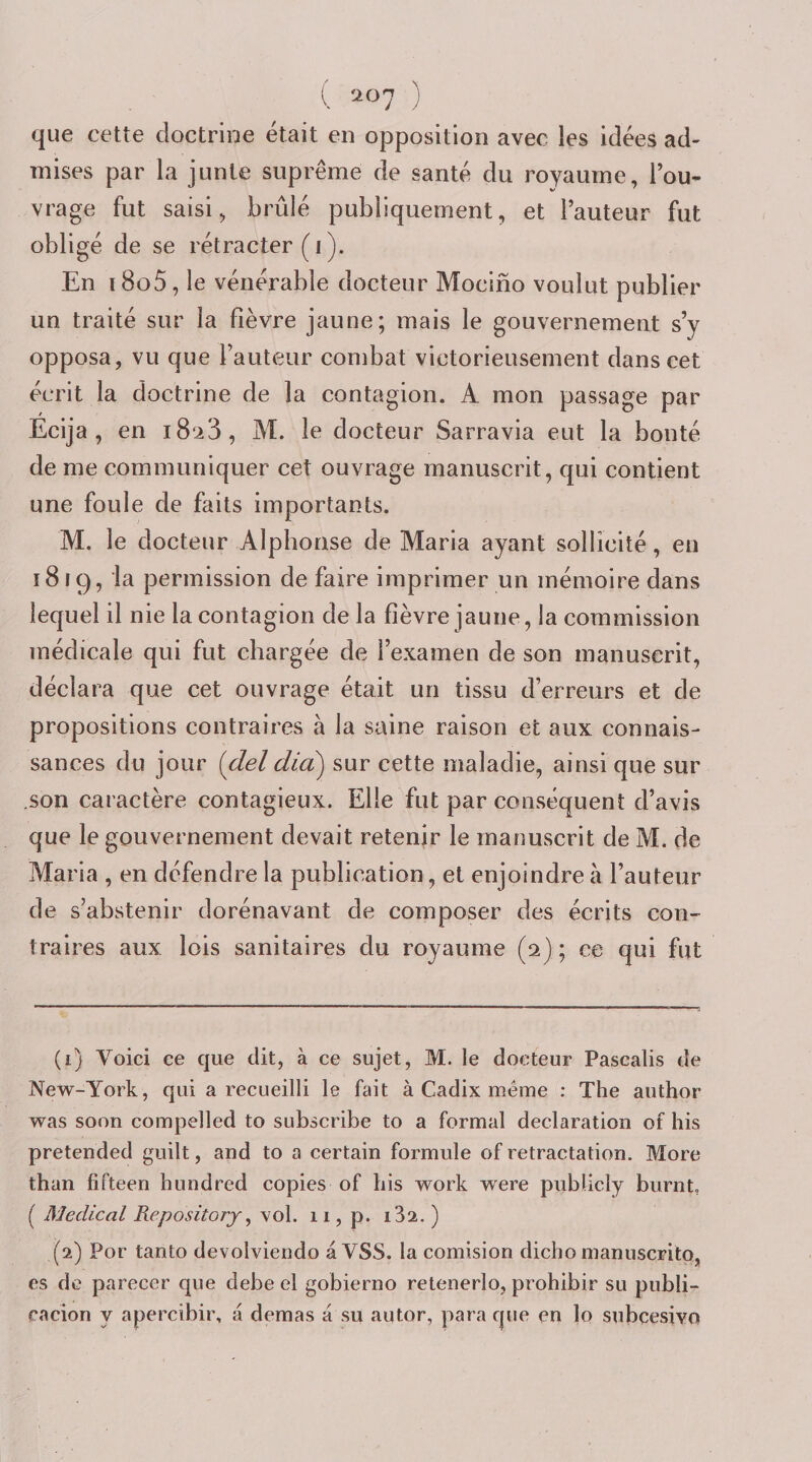 que cette doctrine était en opposition avec les idées ad¬ mises par la junte suprême de santé du royaume, l’ou¬ vrage fut saisi, brûlé publiquement, et l’auteur fut obligé de se rétracter (i ). En i8o5, le vénérable docteur Mocino voulut publier un traité sur la fièvre jaune; mais le gouvernement s’y opposa, vu que l’auteur combat victorieusement dans cet écrit la doctrine de la contagion. A mon passage par Ecija , en i8‘i3, M. le docteur Sarravia eut la bonté de me communiquer cet ouvrage manuscrit, qui contient une foule de faits importants. M. le docteur Alphonse de Maria ayant sollicité, en i8rc), la permission de faire imprimer un mémoire dans lequel il nie la contagion de la fièvre jaune, la commission médicale qui fut chargée de l’examen de son manuscrit, déclara que cet ouvrage était un tissu d’erreurs et de propositions contraires à la saine raison et aux connais¬ sances du jour {del did) sur cette maladie, ainsi que sur ,son caractère contagieux. Elle fut par conséquent d’avis que le gouvernement devait retenir le manuscrit de M. de Maria , en défendre la publication, et enjoindre à l’auteur de s’abstenir dorénavant de composer des écrits con¬ traires aux lois sanitaires du royaume (2) ; ce qui fut (1) Voici ce que dit, à ce sujet, M. le docteur Pascalis de New-York, qui a recueilli le fait à Cadix même : The author was soon compelled to subscribe to a formai déclaration of his pretended guilt, and to a certain formule of rétractation. More than fifteen hundred copies of liis work were publicly burnt, ( Medical Repository ^ vol. 11, p. i32. ) (2) Por tanto devolviendo a VSS. la comision dicho manuscrito, es de parecer que debe el gobierno retenerlo, prohibir su publi- cacion y apercibir, a demas a su autor, para que en lo subcesivo