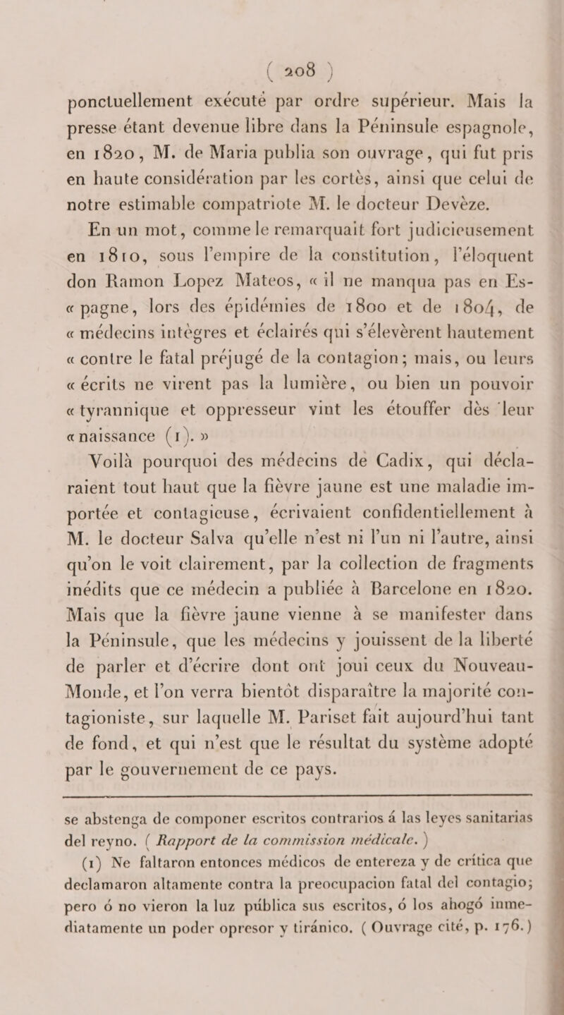 ponctuellement exécuté par ordre supérieur. Mais la presse étant devenue libre dans la Péninsule espagnole, en 1820, M. de Maria publia son ouvrage, qui fut pris en haute considération par les cortès, ainsi que celui de notre estimable compatriote M. le docteur Devéze. En un mot, comme le remarquait fort judicieusement en 1810, sous remplre de la constitution, l’éloquent don Ramon Lopez Mateos, « il ne manqua pas en Es- (f pagne, lors des épidémies de 1800 et de i8o4, de « médecins intègres et éclairés qui s’élevèrent bautement « contre le fatal préjugé de la contagion; mais, ou leurs «écrits ne virent pas la lumière, ou bien un pouvoir « tyrannique et oppresseur vint les étouffer dès leur «naissance (i). « Voilà pourquoi des médecins dé Cadix, qui décla¬ raient tout haut que la fièvre jaune est une maladie im¬ portée et contagieuse, écrivaient confidentiellement à M. le docteur Salva qu’elle n’est ni l’un ni l’autre, ainsi qu’on le voit clairement, par la collection de fragments inédits que ce médecin a publiée à Barcelone en 1820. Mais que la fièvre jaune vienne à se manifester dans la Péninsule, que les médecins y jouissent de la liberté de parler et d’écrire dont ont joui ceux du Nouveau- Monde, et l’on verra bientôt disparaître la majorité con- tagionlste, sur laquelle M. Parlset fait aujourd’hui tant de fond, et qui n’est que le résultat du système adopté par le gouvernement de ce pays. se abstenga de componer escritos contrarios à las leycs sanitarias del reyno. ( Rapport de la commission médicale. ) (i) Ne faltaron entonces médicos de entereza y de crîtica que declamaron altamente contra la preocupacion fatal del contagio; pero 6 no vieron la luz piiblica sus escritos, o los ahogo inine- diatamente un poder oprcsor y tiranico. ( Ouvrage cité, p. 176.)