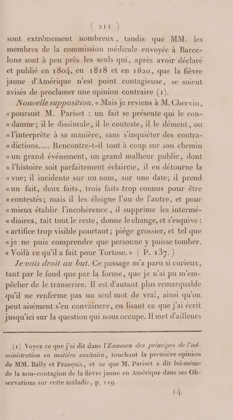 ( 21 I ) sont extrêmement nombreux, tandis que MM. les membres de la commission médicale envoyée à Barce¬ lone sont à peu près les seuls qui, après avoir déclaré et publié en i8o4, en 1818 et ep 1820, que la fièvre jaune d’Amérique n’est point contagieuse, se soient avisés de proclamer une opinion contraire (i), ]Som&gt;elle supposition. « Mais je reviens à M. Gbervin, «poursuit M. Pariset : un fait se présente qui le con¬ tt damne; il le dissimule, il le conteste, il le dément, ou «l’interprète à sa manière, sans s’inquiéter des contra- « dictions..».. Rencontre-t-il tout à coup sur son chemin «un grand événement, un grand malheur public, dont « l’histoire soit parfaitement éclaircie, il en détourne la «vue; il incidente sur un nom, sur une date; il prend «un fait, deux faits, trois faits trop connus pour être «contestés; mais il les éloigne l’un de l’autre, et pour « mieux établir l’incohérence , il supprime les intermé- « diaires, tait tout le reste, donne le change, et s’esquive : « artifice trop visible pourtant ; piège grossier, et tel que «je ne puis comprendre que personne y puisse tomber. «Voilà ce qu’il a fait pour Tortose. » ( P. iSy. ) levais droit au but. Ce passage m’a paru si curieux, tant par le fond que par la forme, que je n’ai pu m’em¬ pêcher de le transcrire. Il est d’autant plus remarquable qu’il ne renferme pas un seul mot de vrai, ainsi qu’on peut aisément s’en convaincre, en lisant ce que j’ai écrit jusqu’ici sur la question qui nous occupe. Il inet d’ailleurs (i) Voyez ce que j’ai dit dans VExamen des principes de Vad- ministration en matière sanitaire, touchant la première opinion de MM. Baliy et François, et ce que M. Pariset a dit lui-même de la non-contagion de la lièvre jaune en Amérique dans ses Ob¬ servations sur cette maladie, p. 119. 14.