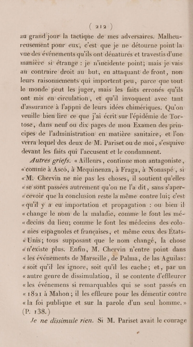 au grand jour’ la tactique de mes adversaires. Malheu¬ reusement pour eux', c’est que je ne détourne point la&gt; vue des événements qu’ils ont dénaturés et travestis d’une manière si’ étrange : je ii’incidente point; mais je vais au contraire droit au but, en attaquant de front, non leurs raisonnements qui importent peu, parce que tout le monde peut les juger, mais les faits erronés qu’ils ont mis en’circulation, et qu’il invoquent avec tant d’assurance à l’appui de leurs idées chimériques. Qu’on veuille bien lire ce que j’ai écrit sur l’épidémie de Tor- tose,' dans neuf ou dix pages de mon Examen des prin¬ cipes de l’administration' en matière sanitaire, et l’on verra lequel'des deux de M; Pariset ou de moi, s’esquive devant les faits qui l’accusent et le condamnent. Autres griefs. «Ailleurs, continue mon antagoniste, « Cômnie à Ascd, à Mequinenza, à Fraga, à Nonaspé , si «'M. Chervin ne nie pas les choses, il soutient qu’elles «se'sbht passées autrement qu’on ne l’a dit, sans s’aper- « cevoir que la conclusion reste la meme contre luij c’est «qu’il y a' eu importation et propagation : ou bien il « change le nom de la maladie, comme le font les mé- «dëciiis du lieu; comme le font les médecins des colo- « nies espagnoles et françaises, et même ceux des Etats- «Unis; tous supposant que le nom changé, la chose « n’éxiste plus. Enfin, M. Chervin n’entre point dans « les événements de Marseille, de Palma, de las Aguilas: «soit qu’il les ignore, soit qu’il les cache; et, par un «autre genre de dissimulation, il se contente d’effleurer « les événemens si remarquables qui se sont passés en « 1821 à Mahon ; il les effleure pour les démentir contre « la foi publique et sur la parole d’un seul homme. » (P. i38.) Je ne dissimule rien. Si M. Pariset avait le courage