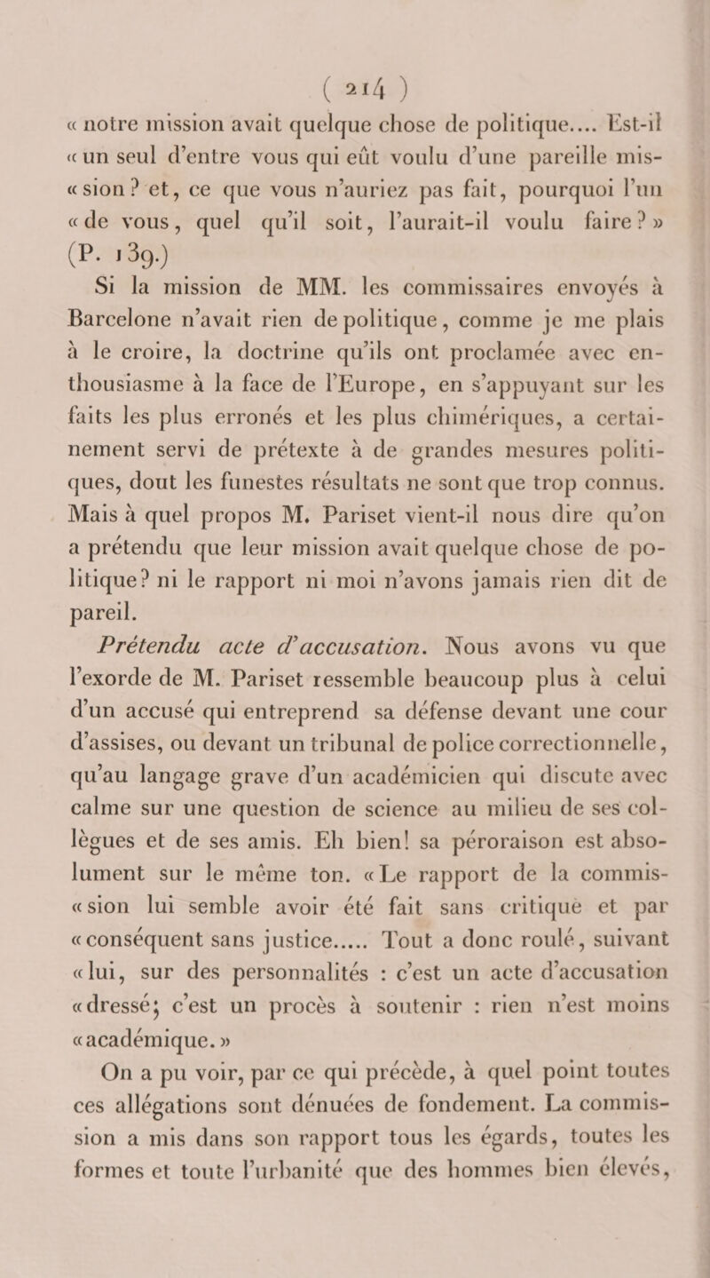 « notre mission avait quelque chose de politique.... Est-il &lt;c un seul d’entre vous qui eût voulu d’une ])areille mis- « sion ? et, ce que vous n’auriez pas fait, pourquoi l’iiii « de vous, quel qu’il soit, l’aurait-il voulu faire?» (P. 139.) Si la mission de MM. les commissaires envoyés à Barcelone n’avait rien de politique, comme je me plais à le croire, la doctrine qu’ils ont proclamée avec en¬ thousiasme à la face de l’Europe, en s’appuyant sur les faits les plus erronés et les plus chimériques, a certai¬ nement servi de prétexte à de grandes mesures politi¬ ques, dout les funestes résultats ne sont que trop connus. Mais à quel propos M. Pariset vient-il nous dire qu’on a prétendu que leur mission avait quelque chose de po¬ litique? ni le rapport ni moi n’avons jamais rien dit de Prétendu acte d'accusation. Nous avons vu que l’exorde de M. Pariset ressemble beaucoup plus à celui d’un accusé qui entreprend sa défense devant une cour d’assises, ou devant un tribunal de police correctionnelle, qu’au langage grave d’un académicien qui discute avec calme sur une question de science au milieu de ses col¬ lègues et de ses amis. Eh bien! sa péroraison est abso¬ lument sur le meme ton. «Le rapport de la commis- « sion lui semble avoir été fait sans critique et par «conséquent sans justice. Tout a donc roulé, suivant «lui, sur des personnalités : c’est un acte d’accusation «dressé^ c’est un procès à soutenir : rien n’est moins «académique. » On a pu voir, par ce qui précède, à quel point toutes ces allégations sont dénuées de fondement. La commis¬ sion a mis dans son rapport tous les égards, toutes les formes et tonte l’urbanité que des hommes bien élevés.