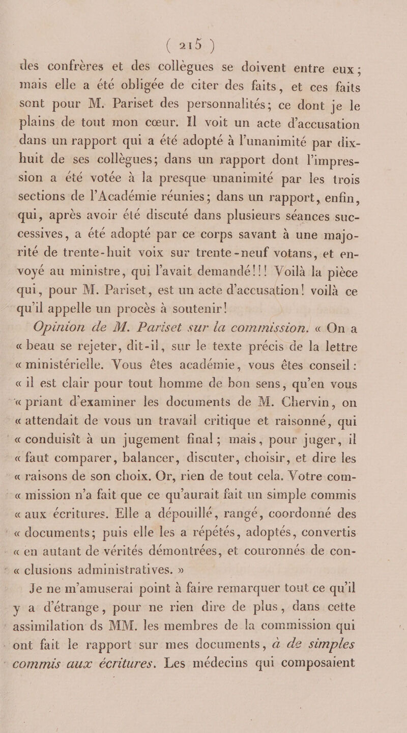 des confrères et des collègues se doivent entre eux; mais elle a été obligée de citer des faits, et ces faits sont pour M. Pariset des personnalités; ce dont je le plains de tout mon cœur. ïl voit un acte d’accusation dans un rapport qui a été adopté à funanimité par dix- huit de ses collègues; dans un rapport dont l’impres¬ sion a été votée à la presque unanimité par les trois sections de l’Académie réunies; dans un rapport, enfin, qui, après avoir été discuté dans plusieurs séances suc¬ cessives, a été adopté par ce corps savant à une majo¬ rité de trente-huit voix sur trente-neuf votans, et en¬ voyé au ministre, qui l’avait demandé!!! Voilà la pièce qui, pour M. Pariset, est un acte d’accusation! voilà ce qu’il appelle un procès à soutenir! Opinion de M. Pariset sur la commission! « On a «beau se rejeter, dit-il, sur le texte précis de la lettre «ministérielle. Vous êtes académie, vous êtes conseil: « il est clair pour tout homme de bon sens, qu’en vous '« priant d’examiner les documents de M. Ghervin, on «attendait de vous un travail critique et raisonné, qui «conduisît à un jugement final; mais, pour juger, il « faut comparer, balancer, discuter, choisir, et dire les « raisons de son choix. Or, rien de tout cela. Votre corn- « mission n’a fait que ce qu’aurait fait un simple commis «aux écritures. Elle a dépouillé, rangé, coordonné des « documents; puis elle les a répétés, adoptés, convertis « en autant de vérités démontrées, et couronnés de con¬ tt clusions administratives. » Je ne m’amuserai point à faire remarquer tout ce qu’il y a d’étrange, pour ne rien dire de plus , dans cette assimilation ds MM. les membres de la commission qui ont fait le rapport sur mes documents, à de simples commis aux écritures. Les médecins qui composaient