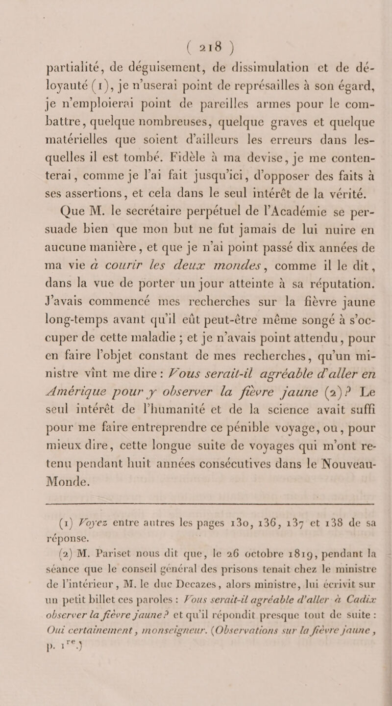 ( ) partialité, de déguisement, de dissimulation et de dé¬ loyauté (i), je n’userai point de représailles à son égard, je n’emploierai point de pareilles armes pour le com¬ battre, quelque nombreuses, quelque graves et quelque matérielles que soient d’ailleurs les erreurs dans les¬ quelles il est tombé. Fidèle à ma devise, je me conten¬ terai, comme je l’ai fait jusqu’ici, d’opposer des faits a ses assertions, et cela dans le seul intérêt de la vérité. Que M. le secrétaire perpétuel de l’Académie se per¬ suade bien que mon but ne fut jamais de lui nuire en aucune manière, et que je n’ai point passé dix années de ma vie à courir les deux mondes, comme il le dit, dans la vue de porter un jour atteinte à sa réputation. J’avais commencé mes recherches sur la fièvre jaune long-temps avant qu’il eût peut-être même songé à s’oc¬ cuper de cette maladie ; et je n’avais point attendu, pour en faire l’objet constant de mes recherches, qu’un mi¬ nistre vînt me dire : Vous serait-il agréable d'aller en Amérique pour y observer la fièvre jaune {pj? Le seul intérêt de l’humanité et de la science avait suffi pour me faire entreprendre ce pénible voyage, ou, pour mieux dire, cette longue suite de voyages qui m’ont re¬ tenu pendant huit années consécutives dans le Nouveau- Monde. (1) Voyez entre antres les pages i3o, i36, 137 et i38 de sa réponse. (2) M. Pariset nous dit que, le 26 octobre 1819, pendant la séance que le conseil général des prisons tenait chez le ministre de l’intéricnr, M. le duc Dccazes, alors ministre, lui écrivit sur un petit billet ces paroles : Vous serait-il agréable d’aller à Cadix observer la fièvre jaune? et qu’il répondit presque tout de suite: Oui certainement, monseigneur. {Observations sur la fièvre jaune , p. 1-)