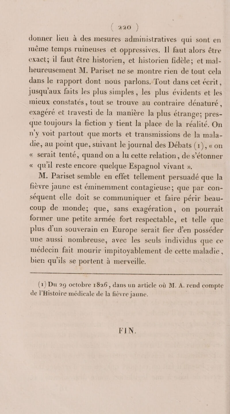 f V ‘À ‘10 ) (lüimer lieu a des mesures administratives (jui sont en même temps ruineuses et oppressives. Il faut alors être exact; il faut être historien, et historien fidèle; et mal¬ heureusement M. Pariset ne se montre rien de tout cela dans le rapport dont nous parlons. Tout dans cet écrit, jusqu’aux faits les plus simples , les plus évidents et les mieux constatés, tout se trouve au contraire dénaturé, exagéré et travesti de la manière la plus étrange; pres¬ que toujours la fiction y tient la place de la réalité. On n’y voit partout que morts et transmissions de la mala¬ die, au point que, suivant le journal des Débats (i), « on « serait tente, quand on a lu cette relation, de s’étonner « qu il reste encore quelque Espagnol vivant ». M. Pariset semble en effet tellement persuadé que la fièvre jaune est éminemment contagieuse; que par con¬ séquent elle doit se communiquer et faire périr beau¬ coup de monde; que, sans exagération, on pourrait former une petite armée fort respectable, et telle que plus d un souverain en Europe serait fier d’en posséder une aussi nombreuse, avec les seuls Individus que ce médecin fait mourir impitoyablement de cette maladie, bien qu’ils se portent à merveille. (i ) Du 9,9 octobre 1826, dans un article où M. A. rend compte de l’Histoire médicale de la lièvre jaune. fJN.