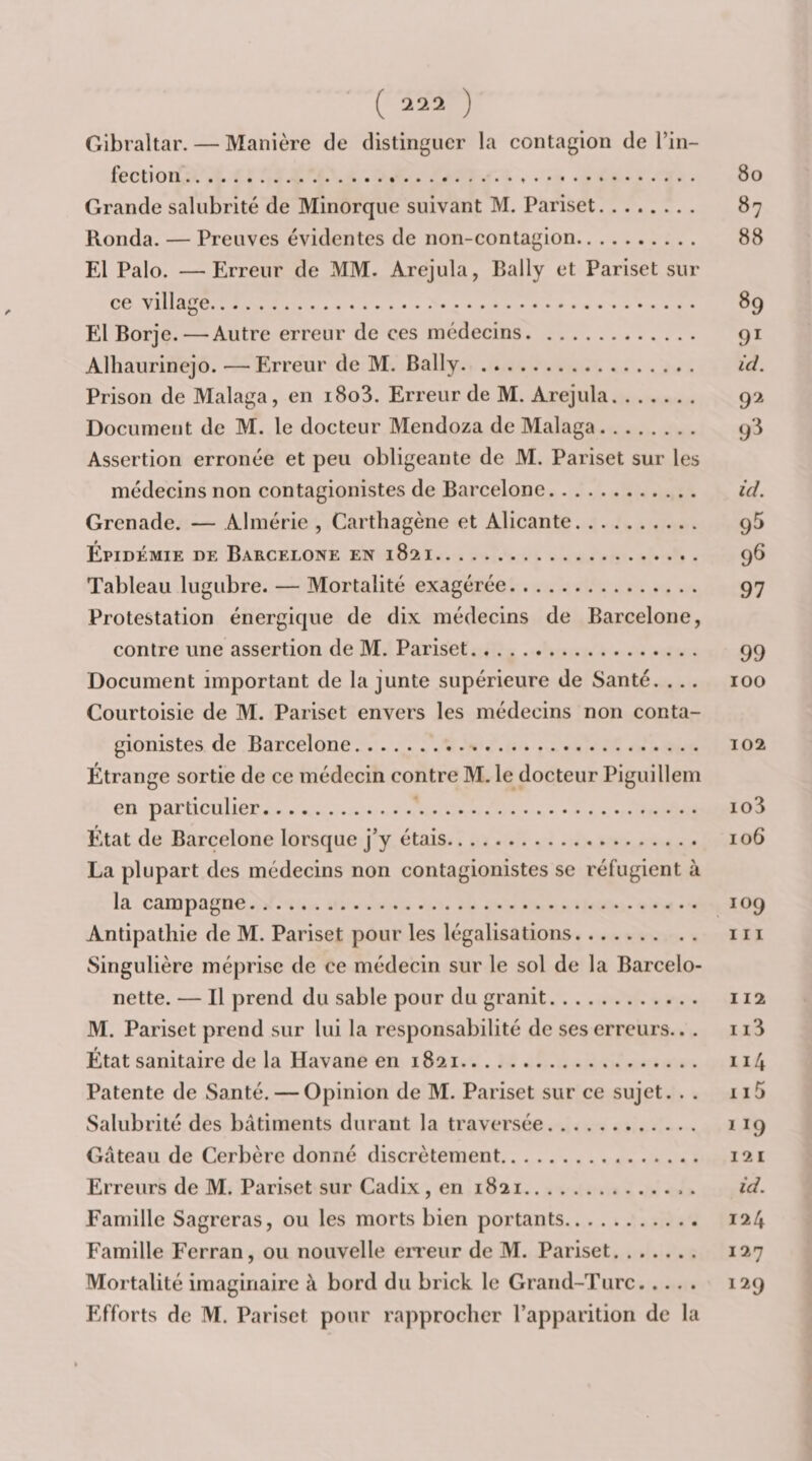 Gibraltar. — Manière de distinguer la contagion de l’in- fection... Grande salubrité de Minorque suivant M. Pariset. Ronda. — Preuves évidentes de non-contagion. El Palo. —Erreur de MM. Arejula, Bally et Pariset sur ce village. El Borje. — Autre erreur de ces médecins. Alhaurinejo. —Erreur de M. Bally. Prison de Malaga, en i8o3. Erreur de M. Arejula. Document de M. le docteur Mendoza de Malaga. Assertion erronée et peu obligeante de M. Pariset sur les médecins non contagionistes de Barcelone. Grenade. — Almérie , Carthagène et Alicante. Epidémie de Barcelone en 1821. Tableau lugubre. — Mortalité exagérée. Protestation énergique de dix médecins de Barcelone, contre une assertion de M. Pariset. Document important de la junte supérieure de Santé. . .. Courtoisie de M. Pariset envers les médecins non conta¬ gionistes de Barcelone. Étrange sortie de ce médecin contre M. le docteur Piguillem en particulier. État de Barcelone lorsque j’y étais. La plupart des médecins non contagionistes se l'éfugient à la campagne. Antipathie de M. Pariset pour les légalisations. Singulière méprise de ce médecin sur le sol de la Barcelo- nette. — Il prend du sable pour du granit. M. Pariset prend sur lui la responsabilité de ses erreurs.. . État sanitaire de la Havane en 1821. Patente de Santé. — Opinion de M. Pariset sur ce sujet. . . Salubrité des bâtiments durant la traversée. Gâteau de Cerbère donné discrètement. Erreurs de M. Pariset sur Cadix, en 1821.. . Famille Sagreras, ou les morts bien portants. Famille Fcrran, ou nouvelle eiTeur de M. Pariset. Mortalité imaginaire à bord du brick le Grand-Turc. Efforts de M. Pariset pour rapprocher l’apparition de la 80 87 88 89 91 ici. 9^ 9‘^ ici. 95 9^ 97 99 100 102 103 106 109 111 112 113 114 115 ÏÏ9 121 ici. 124 127 129