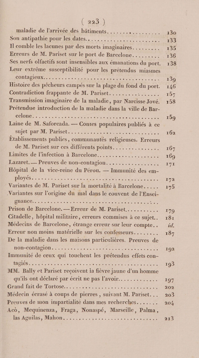 maladie de l’arrivée des bâtiments. i3o Son antipathie pour les dates... j33 Il comble les lacunes par des morts imaginaires. i35 Erreurs de M. Pariset sur le port de Barcelone. i36 Ses nerfs olfactifs sont insensibles aux émanations du port. i38 Leur extrême susceptibilité pour les prétendus miasmes contagieux. j3g Histoire des pêcheurs campés sur la plage du fond du port. 146 Contradiction frappante de M. Pariset.-,. i5^ Transmission imaginaire de la maladie, par Narcisse Jové. i58 Prétendue introduction de la maladie dans la ville de Bar¬ celone. J 5g Laine de M. Saforcada. -— Contes populaires publiés à ce sujet par M. Pariset.. .. . .. 162 Établissements publics, communautés religieuses. Erreurs de M. Pariset sur ces différents points. iQrj Limites de l’infection à Barcelone. 16g Lazaret-Preuves de non-contagion. lyi Hôpital de la vice-reine du Pérou. — Immunité des em- P^oyés. jrj2 Variantes de M. Pariset sur la mortalité à Barcelone. 1^5 Variantes sur l’origine du mal dans le couvent de l’Ensei- gnance.; . , Prison de Barcelone. — Erreur de M. Pariset.. lyg Citadelle, hôpital militaire, erreurs commises à ce sujet.. i8i Médecins de Barcelone, étrange erreur sur leur compte, o id. Erreur non moins matérielle sur les confesseurs. 187 De la maladie dans les maisons particulières. Preuves de non-contagion. ig2 Immunité de ceux qui touchent les prétendus effets con¬ ta giés. ig3 MM. Bally et Pariset reçoivent la fièvre jaune d’un homme qu’ils ont déclaré par écrit ne pas l’avoir. iq7 Grand fait de Tortose. 202 Médecin écrasé à coups de pierres , suivant M. Pariset. . . 2o3 Preuves de mon impartialité dans mes recherches. 204 Aeô, Mequinenza, Fraga, Nonaspé, Marseille, Palma, las Aguilas, Mahon.. 213