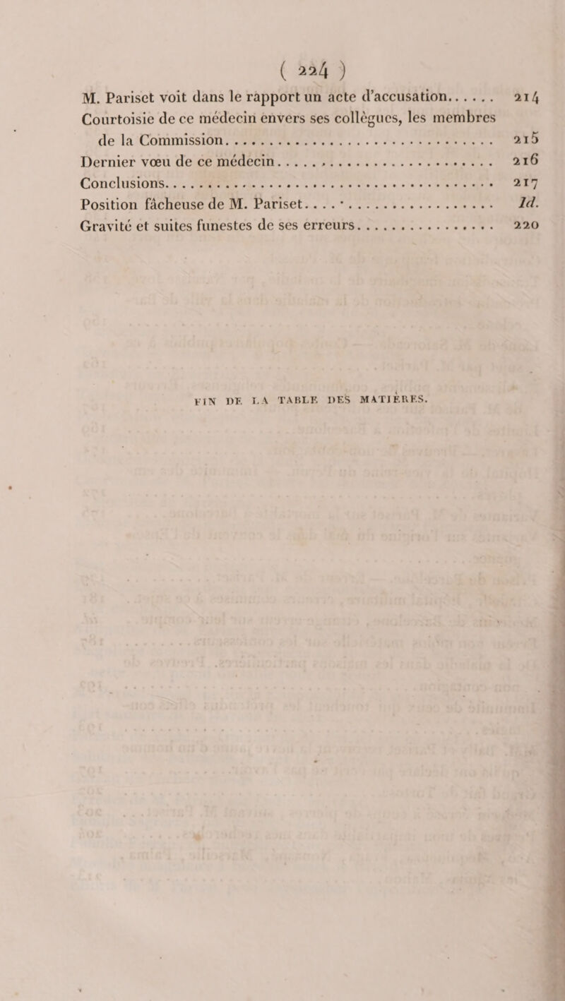 M. Parisct voit dans le rapport un acte d’accusation. 214 Courtoisie de ce médecin envers ses collègues, les membres de la Commission. 215 Dernier vœu de ce médecin... 216 Conclusions. 217 Position fâcheuse de M. Pariset.. . . •. Gravité et suites funestes de ses erreurs. 220 IIN DE I. A TABLE DES MATIÈRES.