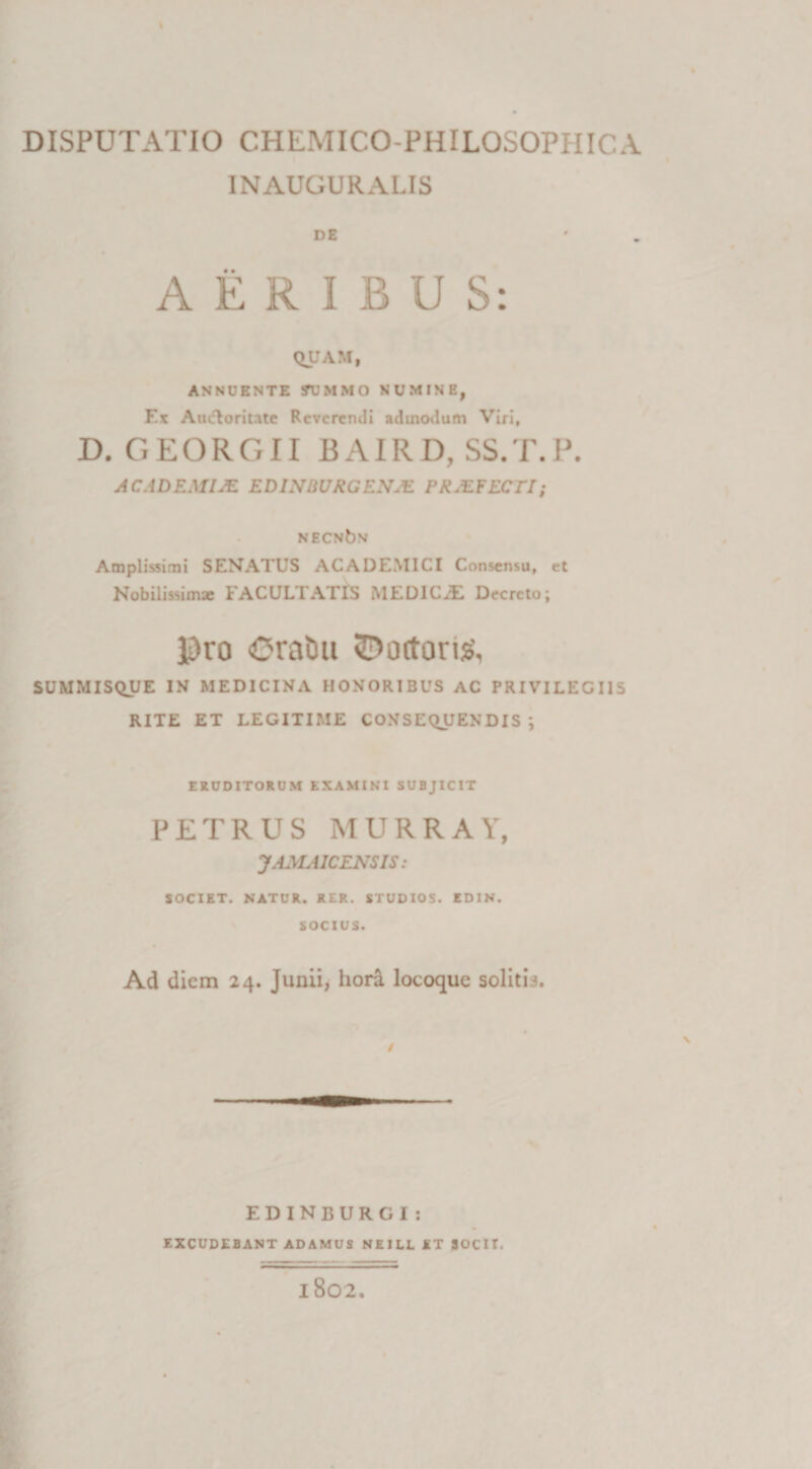 INAUGURALIS DE AERIBUS: QUAM, ANNUENTE SUMMO NUMINE, Ex Aueloritate Reverendi admodum Viri, D. GEORGII BAIRD, SS.T.P. ACADEMI AI EDLVBURGEN.E PRAETECTI; NECNbv Amplissimi SENATUS ACADEMICI Consensu, et Nobilissima; FACULTATIS MEDICiE Decreto; Pro Oratiu 3?ottorig, SUMMISQUE IN MEDICINA HONORIBUS AC PRIVILEGIIS RITE ET LEGITIME CONSEQUENDIS ; ERUDITORUM EXAMINI SUBJICIT PETRUS MURRAY, JAMA1CENS IS: SOCIET. NATUR. RER. STUDIOS. EDIN. SOCIUS. Ad diem 24. Junii, honl locoque soliti3. / EDINBURGI : EXCUDEBANT ADAMUS NE I LL ET JOCIT. 1802