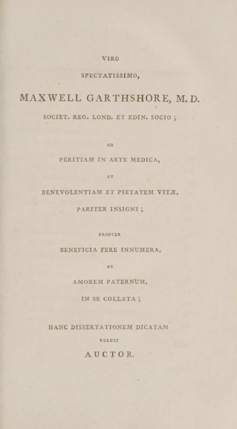 VIRO SPECTATISSIMO, MAXWELL GARTHSHORE, M. D. \ SOCIET. REG. LOND. ET EDIN. SOCIO \ OB PERITIAM IN ARTE MEDICA, . ET BENEVOLENTIAM ET PIETATEM VIT^E, PARITER INSIGNI ; PROPTER BENEFICIA FERE INNUMERA, ET AMOREM PATERNUM, IN SE COLLATA ; HANC DISSERTATIONEM DICATAM VOLUIT AUCTOR,