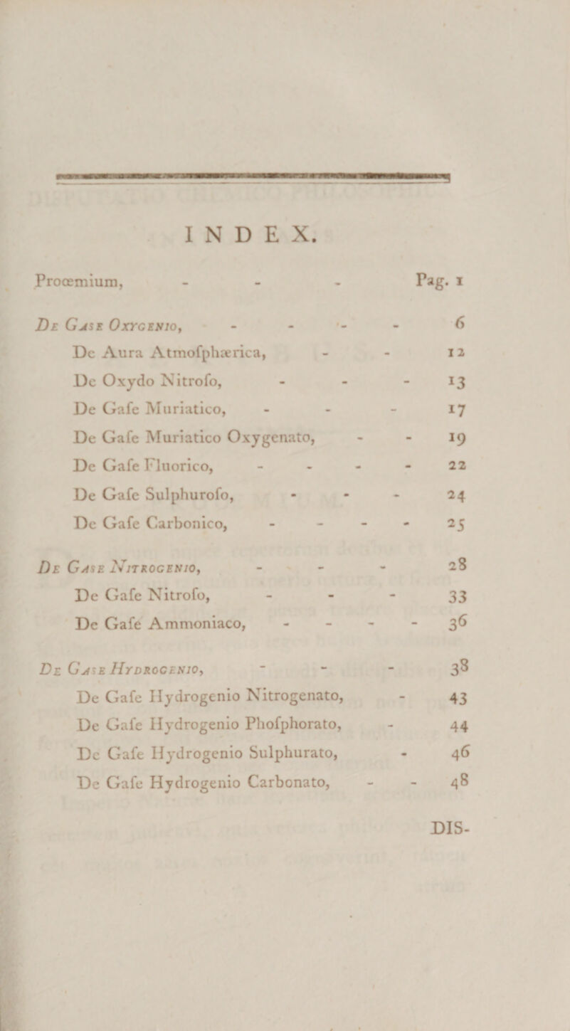 INDEX. Prooemium, ... Pag. i De Gjse Oxygenio, 6 Dc Aura Atmofphaerica, - - 12 De Oxydo Nitrofo, - - - 13 De Gafe Muriatico, - - - 17 De Gafe Muriatico Oxygenato, - - 19 Dc Gafe Fluorico, - - - - 22 De Gafe Sulphurofo, - - - 24 De Gafe Carbonico, - - - - 25 De Gase Njtrogenio, - 28 De Gafe Nitrofo, 33 De Gafe Ammoniaco, 3^ De Gj^e Hydrocenio, 3^ De Gafe Ilydrogenio Nitrogenato, - 43 De Gafe Ilydrogenio Phofphorato, - 44 Dc Gafe Ilydrogenio Sulphurato, - 46 De Gafe Hydrogenio Carbonato, - - 48 DIS-