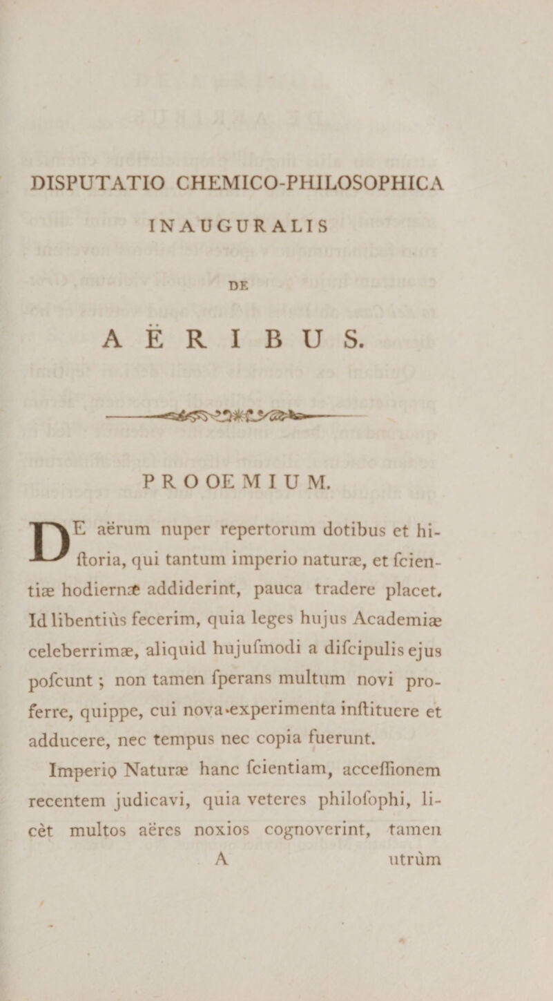 IN AUGUR ALI S DE AERIBUS. PROOEMIUM. DE aerum nuper repertorum dotibus et hi- ftoria, qui tantum imperio naturae, et fcien- tiae hodierni addiderint, pauca tradere placet. Id libentius fecerim, quia leges hujus Academiae celeberrimae, aliquid hujufmodi a difcipulis ejus pofcunt; non tamen fperans multum novi pro¬ ferre, quippe, cui nova»experimenta inftituere et adducere, nec tempus nec copia fuerunt. Imperio Naturas hanc fcientiam, acceffionem recentem judicavi, quia veteres philofophi, li¬ cet multos aeres noxios cognoverint, tamen A utrum