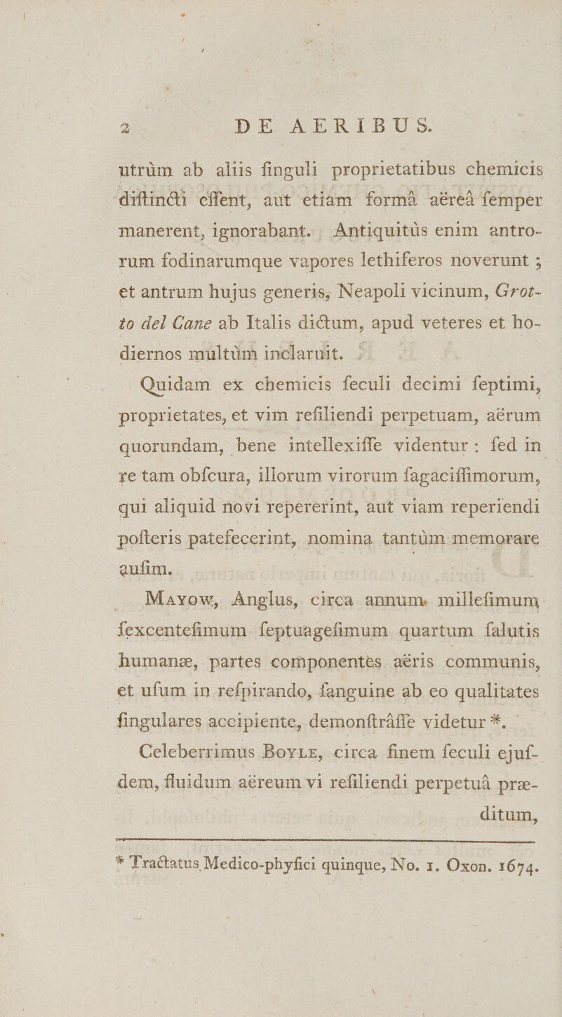 utrum ab aliis linguli proprietatibus chemicis diftindi effent, aut etiam forma aerea femper manerent, ignorabant. Antiquitus enim antro¬ rum fodinarumque vapores lethiferos noverunt ; et antrum hujus generis, Neapoli vicinum, Grot~ to dei Cane ab Italis didtum, apud veteres et ho¬ diernos multum inclaruit. Quidam ex chemicis feculi decimi feptimi, proprietates, et vim reilliendi perpetuam, aerum quoriindam, bene intellexiffe videntur : fed in ye tam obfcura, illorum virorum fagaciffimorum, qui aliquid novi repererint, aut viam reperiendi polleris patefecerint, nomina tantum memorare mulini. Mayow, Angliis, circa annum millefimuiq fexcentefimum feptuagefimum quartum falutis humanae, partes componentes aeris communis, et ufum in refpirando, fanguine ab eo qualitates lingulares accipiente, demonltrafie videtur Celeberrimus Boyle, circa finem feculi ejuf- dem, fluidum aereum vi refiliendi perpetua prae¬ ditum, CTiaqwiramwr.TM,, ..— , ■■■ r 11 .. i * Tractatus Medico-phyfici quinque, No. i. Oxod. 1674. \