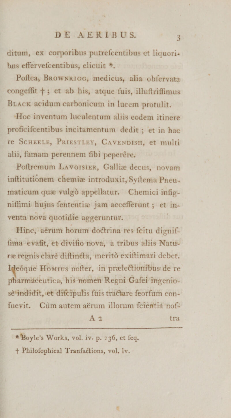 3 ditum, ex corporibus putrefcentibus ct liquori^ bus effervescentibus, elicuit Pollea, Brownrigg, medicus, alia obServata congellit f ; et ab his, atque luis, illuftriflimus Black acidum carbonicum in lucem protulit. Hoc inventum luculentum aliis eodem itinere proficifcentibus incitamentum dedit ; et in hac re Scheele, Priestley, Cavendish, et multi alii, famam perennem libi peperere. Poliremum Lavoisier, Gallia? decus, novam inftitutionem chemiae introduxit, Syftema Pneu¬ maticum quae vulgd appellatur. Chemici inlig- niflimi hujus fententiae jam accelTerunt ; et in- venta nova quotidie aggeruntur. Hinc, aerum horum doitrina res fcitu dignif- fima evafit, et divifio nova, a tribus aliis Natu¬ rae regnis clari dillinila, meritd exillimari debet, l^eoque Homius nofler, in praeleilionibus de re pharmaceutica, his nomen Regni Gafei ingenio¬ si indidit, et difcipulis fuis trad-are feorfum con- fuevit. Cum autem aerum illorum fcientia nof- A 2 tra * *Boyle's Works, vol. iv. p. .'36, et feq. f Philofophical Tranfa&amp;ions, vol. lv.
