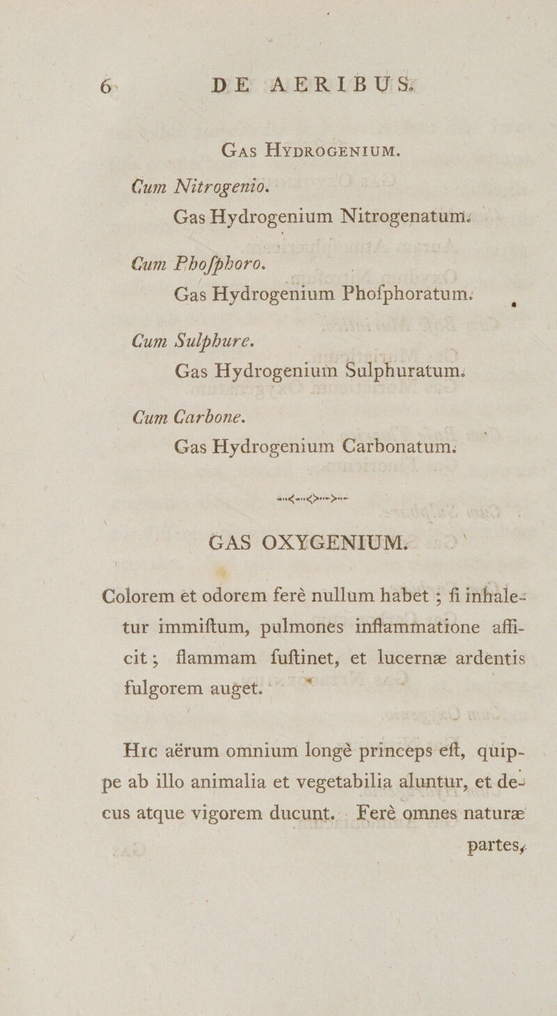 , { Gas Hydrogenium. Cum Nitrogenio. Gas Hydrogenium Nitrogenatunu Cum Phofphoro. Gas Hydrogenium Fhofphoratum. Cum Sulphure. Gas Hydrogenium Sulphuratum, Cum Carbone. Gas Hydrogenium Carbonatum. \ GAS OXYGENIUM. I ‘' •»/ Colorem et odorem fere nullum habet ; li inhale¬ tur immiftum, pulmones inflammatione affi¬ cit ; flammam fuftinet, et lucernae ardentis fulgorem auget, / J 'i \ . Hic aerum omnium longe princeps efl, quip¬ pe ab illo animalia et vegetabilia aluntur, et de¬ cus atque vigorem ducunt. Fere omnes naturae partes, /