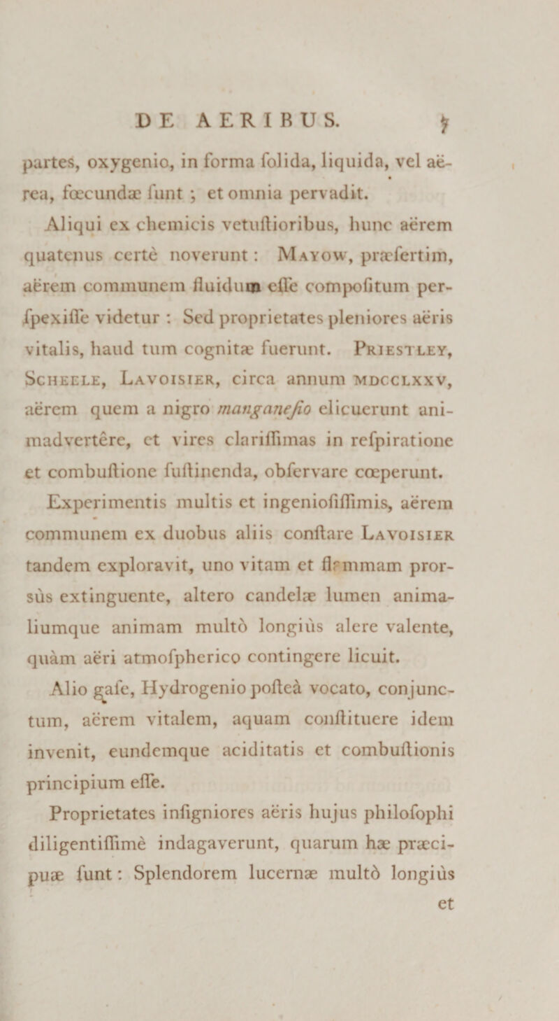 DE AERIRUS. * partes, oxygenio, in forma folida, liquida, vel ae- rea, fecundae funt *, et omnia perv adit. Aliqui ex chemicis vetuftioribus, hunc aerem quatenus certe noverunt: Mayovv, praefert i m, aerem communem fluidum efle compofitum per- fpexifle videtur : Sed proprietates pleniores aeris vitalis, haud tum cognita' fuerunt. Priestley, Scheele, Lavoisier, circa annum mdcclxxv, aerem quem a nigro manganejto elicuerunt ani¬ madvertere, et vires clariflimas in refpiratione et combuftione fuftinenda, obfervare coeperunt. Experimentis multis et ingeniofiflimis, aerem m communem ex duobus aliis conflare Lavoisier tandem exploravit, uno vitam et flrmmam pror¬ sus extinguente, altero candelae lumen anima- liumque animam multd longius alere valente, quam aeri atmofpherico contingere licuit. Alio gafe, Hydrogenio pofle&amp; vocato, conjunc¬ tum, aerem vitalem, aquam conflituere idem invenit, eundemque aciditatis et combuflionis principium efle. Proprietates inflgniorcs aeris hujus philofophi diligentiflime indagaverunt, quarum hae praeci- puse funt: Splendorem lucernae multd longius et