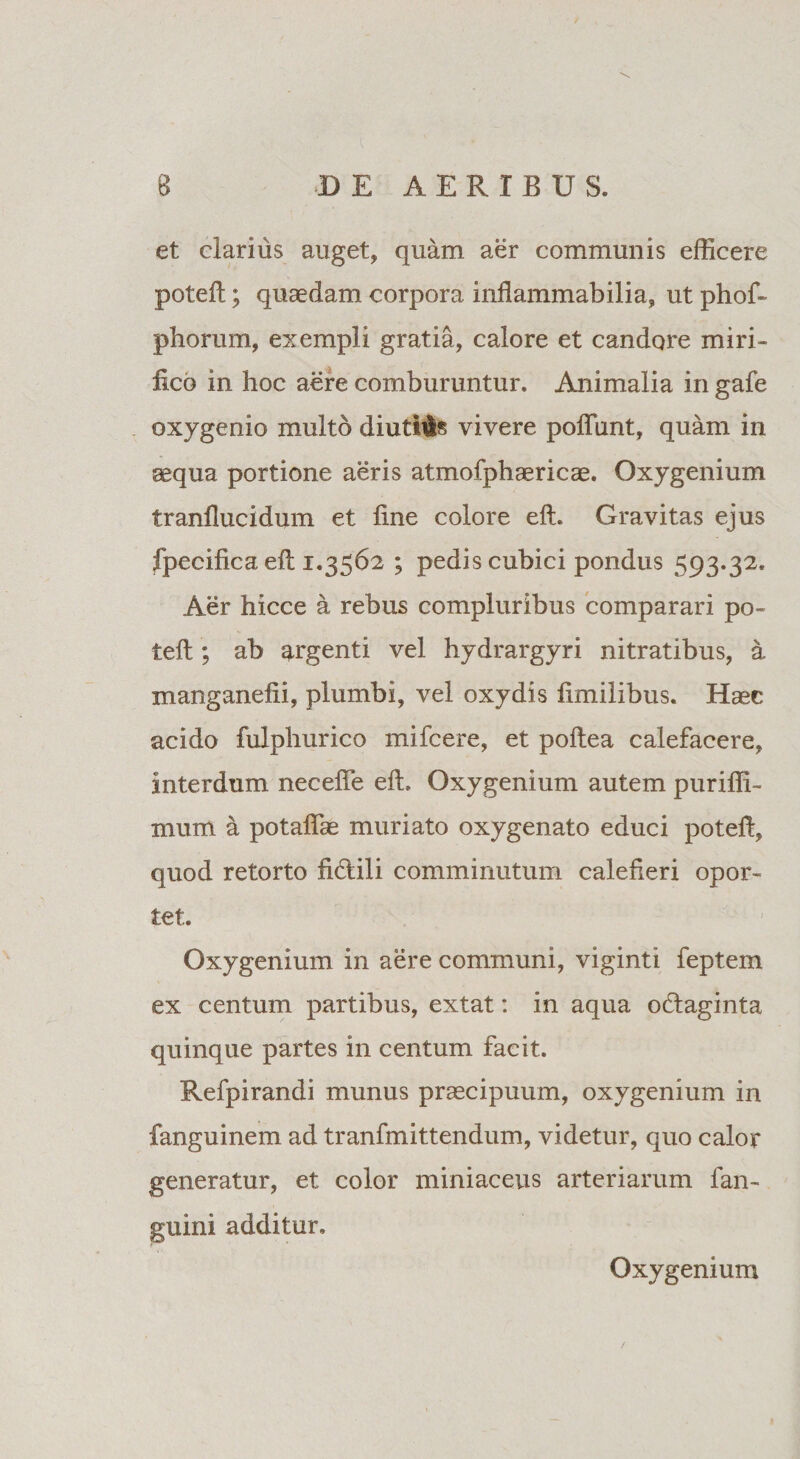 et clarius auget, quam aer communis efficere potefl; quaedam corpora inflammabilia, ut phof- pborum, exempli gratia, calore et candore miri¬ fico in hoc aere comburuntur. Animalia in gafe oxygenio multo diutias vivere poliunt, quam in aequa portione aeris atmofphaericae. Oxygenium tranflucidum et line colore elt. Gravitas ejus fpecifica eft 1.3562 ; pedis cubici pondus 593*32. Aer hicce a rebus compluribus comparari po~ teli; ab argenti vel hydrargyri nitratibus, a manganefii, plumbi, vel oxydis limiiibus. Haec acido fulphurico mifcere, et poltea calefacere, interdum necelfe elt. Oxygenium autem puriffi- mum a potalfae muriato oxygenato educi poteff, quod retorto fidili comminutum calefieri opor¬ tet. Oxygenium in aere communi, viginti feptem ex centum partibus, extat: in aqua odtaginta quinque partes in centum facit. Refpirandi munus praecipuum, oxygenium in fanguinem ad tranfmittendum, videtur, quo calor generatur, et color miniaceus arteriarum fan- guini additur. Oxygenium /