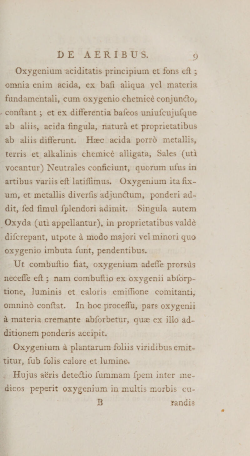 Oxygenium aciditatis principium ct fons eft ; omnia enim acida, ex bafi aliqua vel materia fundamentali, cum oxygenio chemice conjundo, conflant ; et ex differentia bafeos uniuicujufque ab aliis, acida Ungula, natura et proprietatibus ab aliis differunt. Haec acida porrb metallis, terris et alkalinis chemice alligata, Sales (uti vocantur) Neutrales conficiunt, quorum ufus in artibus variis eft latiflimus. Oxygenium ita fix¬ um, et metallis diverlis adjunctum, ponderi ad¬ dit, fed fimul fplendori adimit. Singula autem Oxyda (uti appellantur), in proprietatibus valde dilcrepant, utpote a modo majori vel minori quo oxygenio imbuta funt, pendentibus. Ut combuftio fiat, oxygenium adeffe prorsus neceffe eft ; nam combuftio ex oxygenii abforp- tione, luminis et caloris emiffione comitanti, omninb conflat. In hoc proceffu, pars oxygenii &amp; materia cremante abforbetur, quas ex illo ad- ditionem ponderis accipit. Oxygenium a plantarum foliis viridibus emit¬ titur, fub folis calore et lumine. Hujus aeris detedio fummam fpem inter me¬ dicos peperit oxygenium in multis morbis cu- B randis