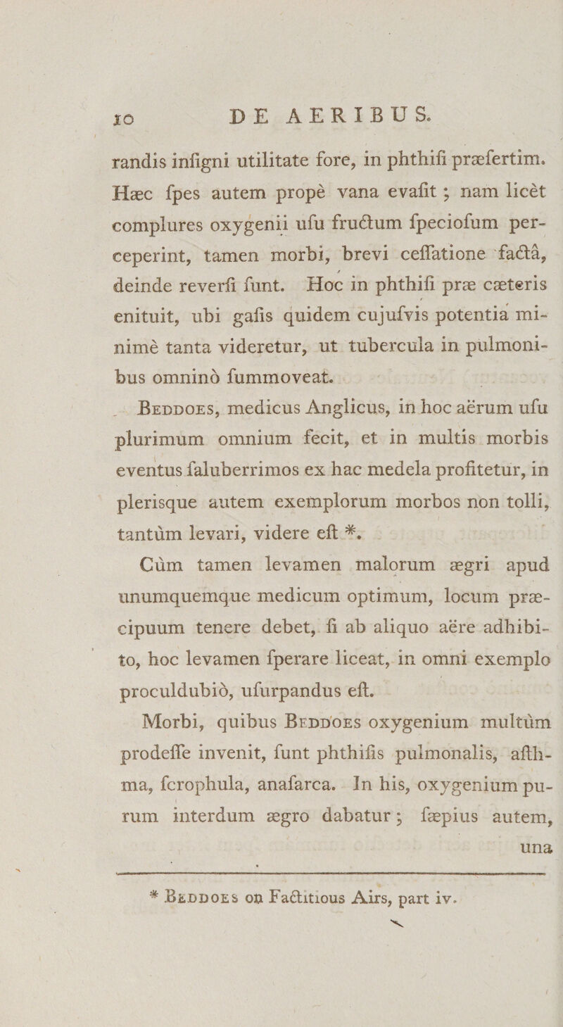 randis infigni utilitate fore, in phthifi praefertim. Haec fpes autem prope vana evafit; nam licet complures oxygenii ufu frudtum fpeciofum per¬ ceperint, tamen morbi, brevi ceffatione fadta, deinde reverfi funt. Hoc in phthili prae caeteris t enituit, ubi gaiis quidem cujufvis potentia mi¬ nime tanta videretur, ut tubercula in pulmoni¬ bus omnino fummoveat. Bedboes, medicus Anglicus, in hoc aerum ufu plurimum omnium fecit, et in multis morbis eventus faluberrimos ex hac medela profitetur, in plerisque autem exemplorum morbos non tolli, tantum levari, videre eft Cum tamen levamen malorum aegri apud unumquemque medicum optimum, locum prae¬ cipuum tenere debet, fi ab aliquo aere adhibi¬ to, hoc levamen fperare liceat, in omni exemplo proculdubio, ufurpandus eft. Morbi, quibus Bfddoes oxygenium multum prodeffe invenit, funt phthifis pulmonalis, afth- ma, fcrophula, anafarca. In his, oxygenium pu¬ rum interdum aegro dabatur; faepius autem, una # Bebdoes ob Fa&amp;itious Airs, part iv.