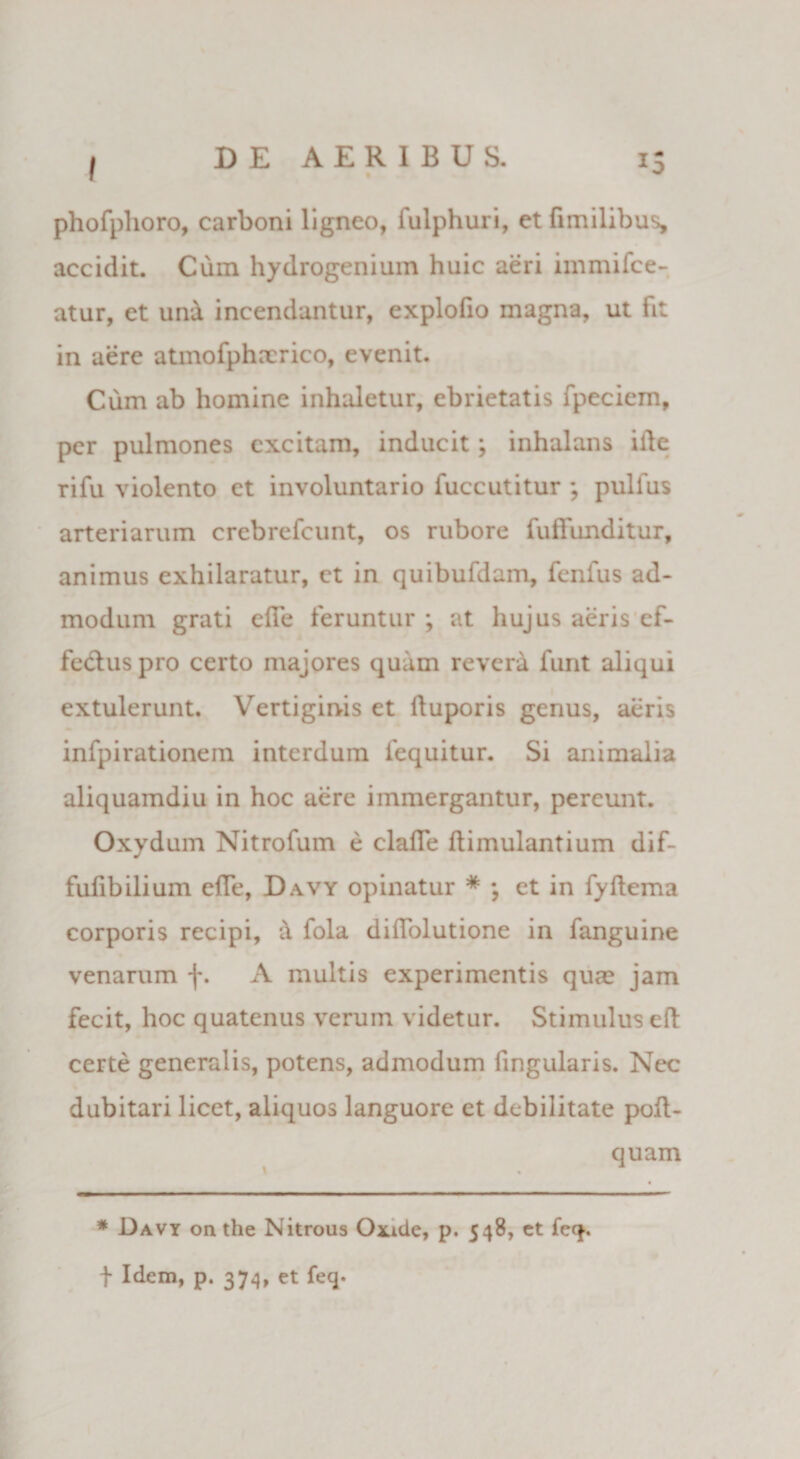 phofphoro, carboni ligneo, fulphuri, et fimilibus, accidit. Cum hydrogenium huic aeri immifee- atur, et un&amp; incendantur, explofio magna, ut fit in aere atmofphncrico, evenit. Cum ab homine inhaletur, ebrietatis fpeciem, per pulmones excitam, inducit; inhalans ille rifu violento et involuntario fuccutitur ; pulfus arteriarum crebrefcunt, os rubore fuffunditur, animus exhilaratur, et in quibufdam, fenfus ad¬ modum grati elle feruntur ; at hujus aeris ef¬ fectus pro certo majores quam revera funt aliqui extulerunt. Vertiginis et ltuporis genus, aeris infpirationem interdum fequitur. Si animalia aliquamdiu in hoc aere immergantur, pereunt. Oxydum Nitrofum e claffe ftimulantium dif- fufibilium efTe, Davy opinatur * ; et in fyflema corporis recipi, 'A fola diffolutione in fanguine venarum f. A multis experimentis quae jam fecit, hoc quatenus verum videtur. Stimulus eft certe generalis, potens, admodum fingularis. Nec dubitari licet, aliquos languore et debilitate poft- quam * Davy on the Nitrous Oxide, p. 548, ct feq. t Idem, p. 374, et feq.