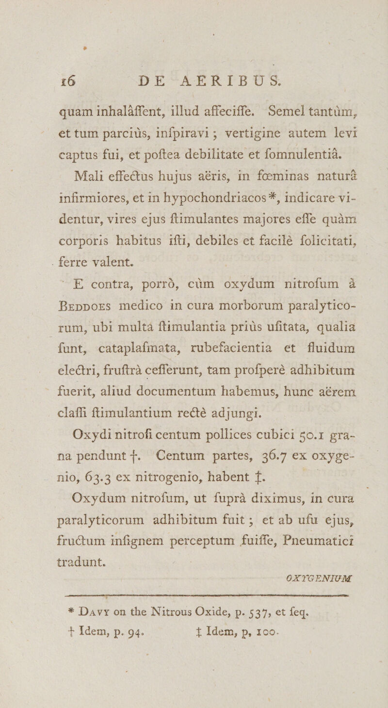 » quam inhalaffent, illud affeciife. Semel tantum, et tum parcius, infpiravi; vertigine autem levi / captus fui, et poftea debilitate et fomnulentia. Mali effectus hujus aeris, in foeminas natura infirmiores, et in hypochondriacos indicare vi¬ dentur, vires ejus itimulantes majores effe quam corporis habitus ifti, debiles et facile felicitati, ferre valent. E contra, porro, cum oxydum nitrofum a Beddoes medico in cura morborum paralytico¬ rum, ubi multa ftimulantia prius ufitata, qualia funt, cataplafmata, rubefacientia et fluidum eledri, fruftra cefferunt, tam profpere adhibitum fuerit, aliud documentum habemus, hunc aerem clafli flimulantium rede adjungi. Oxydi nitrofi centum pollices cubici 50.1 gra¬ na pendunt f. Centum partes, 36.7 ex oxyge- nio, 63.3 ex nitrogenio, habent f. Oxydum nitrofum, ut fupra diximus, in cura paralyticorum adhibitum fuit; et ab ufu ejus, frudum infignem perceptum fuiffe, Pneumatici tradunt. OXYGENIUM * Davy on the Nitrous Oxide, p. 537, et feq. •f Idem, p« 94. X Idem, p, 100.